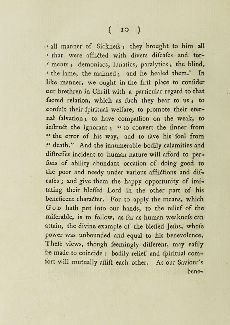 * all manner of Sicknefs ; they brought to him all * that were afHitfted with divers difeafes and tor- * ments j demoniacs, lunatics, paralytics ; the blind, 4 the lame, the maimed 5 and he healed them.* In like manner, we ought in the firfl place to confider our brethren in Chrift with a particular regard to that facred relation, which as fuch they bear to us ; to confult their fpiritual welfare, to promote their eter¬ nal falvation; to have companion on the weak, to inffrud: the ignorant ; “ to convert the finner from 44 the error of his way, and to fave his foul from “ death.” And the innumerable bodily calamities and diflreffes incident to human nature will afford to per- fons of ability abundant occafion of doing good to the poor and needy under various afflictions and dif¬ eafes and give them the happy opportunity of imi¬ tating their bleffed Lord in the other part of his beneficent character. For to apply the means, which God hath put into our hands, to the relief of the miferable, is to follow, as far as human weaknefs can attain, the divine example of the bleffed Jefus, whofe power was unbounded and equal to his benevolence, Thefe views, though fcemingly different, may eafily be made to coincide : bodily relief and fpiritual com¬ fort will mutually affifl each other. As our Saviour’s bene-