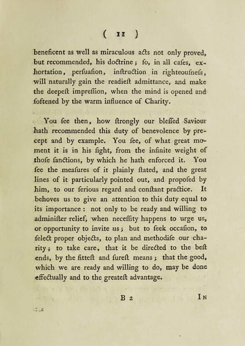 ( ” ) beneficent as well as miraculous adts not only proved* but recommended, his dodtrine; fo, in all cafes, ex¬ hortation, perfuafion, inftrudtion in righteoufnefs, will naturally gain the readied: admittance, and make the deepeft imprefTion, when the mind is opened and foftened by the warm influence of Charity. You fee then, how ftrongly our blefTed Saviour hath recommended this duty of benevolence by pre¬ cept and by example. You fee, of what great mo¬ ment it is in his fight, from the infinite weight of thofe fandtions, by which he hath enforced it. You fee the meafures of it plainly ftated, and the great lines of it particularly pointed out, and propofed by him, to our ferious regard and conflant pradtice. It behoves us to give an attention to this duty equal to its importance : not only to be ready and willing to admin ifler relief, when neceflity happens to urge us, or opportunity to invite us •, but to feek occafion, to feledt proper objedts, to plan and methodife our cha¬ rity i to take care, that it be diredted to the belt ends, by the fittefl and fureft means ; that the good, which we are ready and willing to do, may be done effedtually and to the greateft advantage. B 2 In ,: .j: