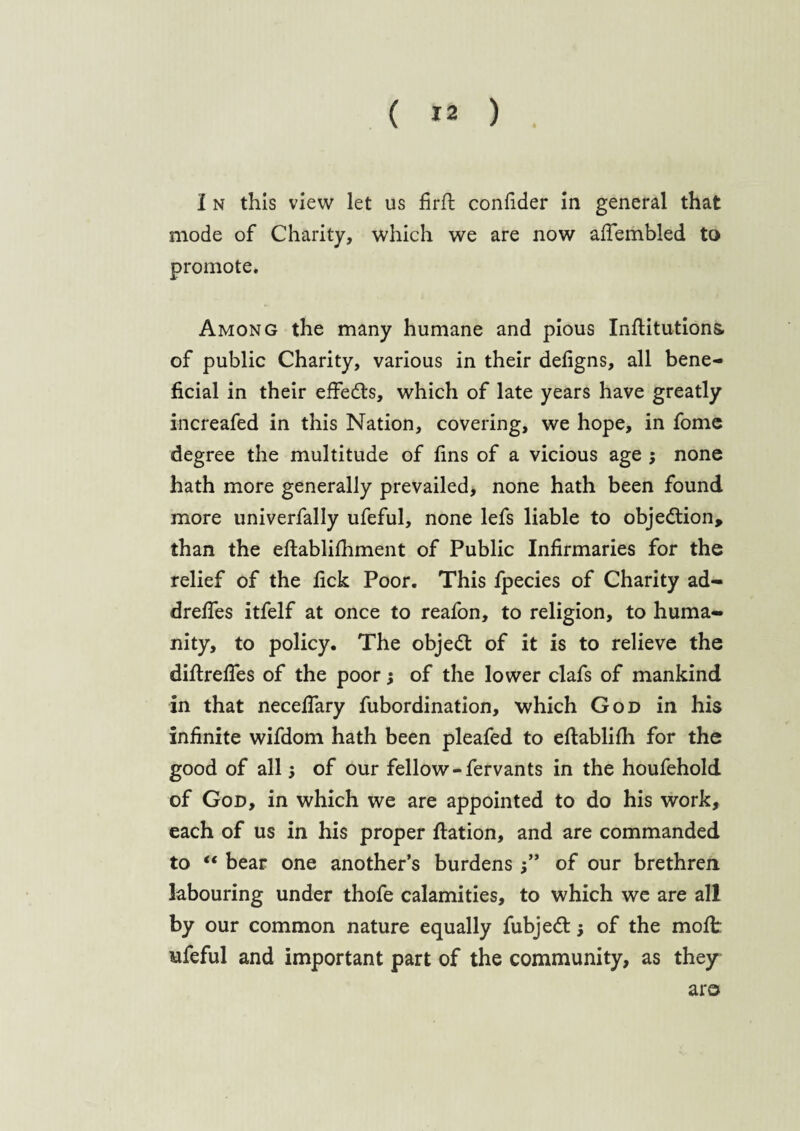 I n this view let us firft confider in general that mode of Charity, which we are now aftembled to promote. Among the many humane and pious Inftitutions. of public Charity, various in their defigns, all bene¬ ficial in their effects, which of late years have greatly increafed in this Nation, covering, we hope, in fome degree the multitude of fins of a vicious age ; none hath more generally prevailed, none hath been found more univerfally ufeful, none lefs liable to objection, than the eftablifhment of Public Infirmaries for the relief of the fick Poor. This fpecies of Charity ad- drefies itfelf at once to reafon, to religion, to huma¬ nity, to policy. The objedt of it is to relieve the diftrefies of the poor; of the lower clafs of mankind in that necefiary fubordination, which God in his infinite wifdom hath been pleafed to eftabliih for the good of allof our fellow-fervants in the houfehold of God, in which we are appointed to do his work, each of us in his proper ftation, and are commanded to “ bear one another’s burdensof our brethren labouring under thofe calamities, to which we are all by our common nature equally fubjedt •, of the molt ufeful and important part of the community, as they aro