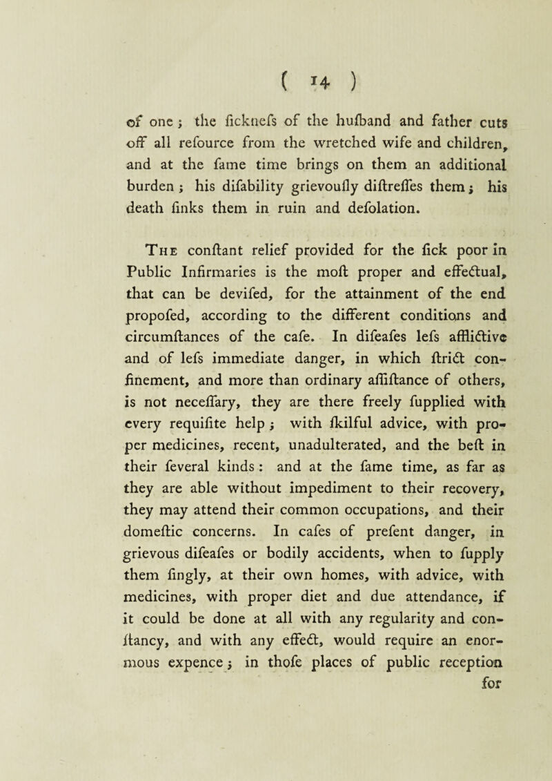 ( *4 ) of one; the ficknefs of the hufband and father cuts off all refource from the wretched wife and children, and at the fame time brings on them an additional burden ; his difability grievoufly diftreffes them; his death finks them in ruin and defolation. The conftant relief provided for the fick poor in Public Infirmaries is the moft proper and effectual, that can be devifed, for the attainment of the end propofed, according to the different conditions and circumflances of the cafe. In difeafes lefs afflidtive and of lefs immediate danger, in which ftri<5t con¬ finement, and more than ordinary ailiftance of others, is not neceffary, they are there freely fupplied with every requifite help ; with fkilful advice, with pro¬ per medicines, recent, unadulterated, and the bed in their feveral kinds : and at the fame time, as far as they are able without impediment to their recovery, they may attend their common occupations, and their domeftic concerns. In cafes of prefent danger, in grievous difeafes or bodily accidents, when to fupply them fingly, at their own homes, with advice, with medicines, with proper diet and due attendance, if it could be done at all with any regularity and con- flancy, and with any effedt, would require an enor¬ mous expence $ in thofe places of public reception for