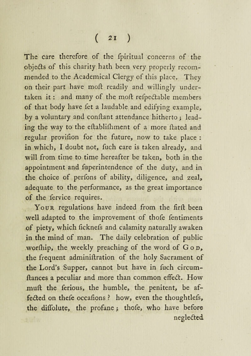 The care therefore of the fpiritual concerns of the objects of this charity hath been very properly recom¬ mended to the Academical Clergy of this place. They on their part have mod; readily and willingly under¬ taken it : and many of the moil refpedtable members of that body have fet a laudable and edifying example, by a voluntary and conftant attendance hitherto; lead¬ ing the way to the eftabli(lament of a more dated and regular provilion for the future, now to take place : in which, I doubt not, fuch care is taken already, and will from time to time hereafter be taken, both in the appointment and fuperintendence of the duty, and in the choice of perfons of ability, diligence, and zeal, adequate to the performance, as the great importance of the fervice requires. Your regulations have indeed from the fird been well adapted to the improvement of thofe fentiments of piety, which (icknefs and calamity naturally awaken in the mind of man. The daily celebration of public worfhip, the weekly preaching of the word of God, the frequent adminidration of the holy Sacrament of the Lord’s Supper, cannot but have in fuch circum- dances a peculiar and more than common effedt. How mud the ferious, the humble, the penitent, be af¬ fected on thefe occafions ? how, even the thoughtlefs, the diffolute, the profane; thofe, who have before negledted