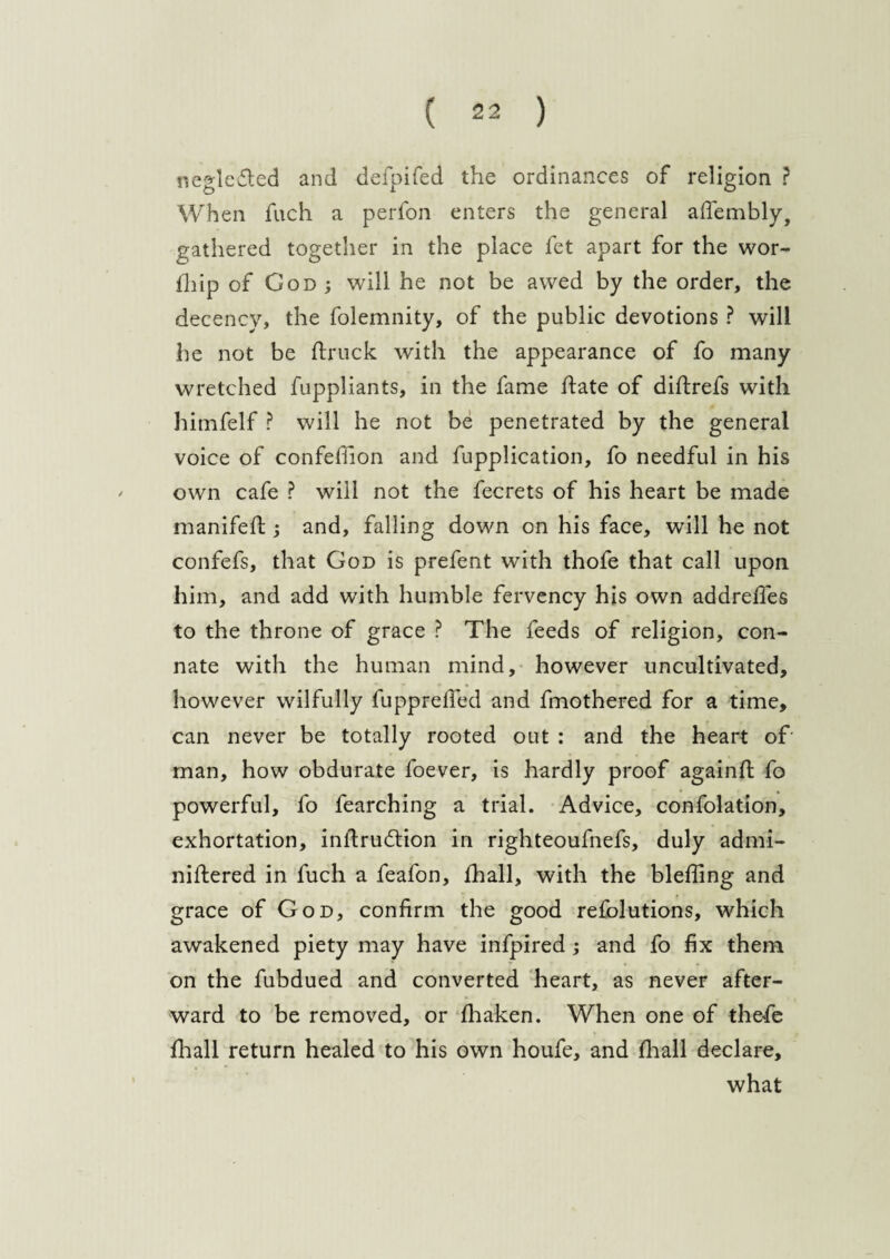 neglefted and defpifed the ordinances of religion ? When fuch a perfon enters the general afiembly, gathered together in the place fet apart for the wor- Ihip of God; will he not be awed by the order, the decency, the folemnity, of the public devotions ? will he not be {truck with the appearance of fo many wretched fuppliants, in the fame hate of diftrefs with himfelf ? will he not be penetrated by the general voice of confefiion and fupplication, fo needful in his own cafe ? will not the fecrets of his heart be made manifeft ; and, falling down on his face, will he not confefs, that God is prefent with thofe that call upon him, and add with humble fervency his own addreffes to the throne of grace ? The feeds of religion, con¬ nate with the human mind, however uncultivated, however wilfully fuppreffed and fmothered for a time, can never be totally rooted out : and the heart of man, how obdurate foever, is hardly proof againft fo powerful, fo fearching a trial. Advice, confolation, exhortation, inftrudbion in righteoufnefs, duly admi- niftered in fuch a feafon, {hall, with the bleffing and grace of God, confirm the good refolutions, which awakened piety may have infpired ; and fo fix them on the fubdued and converted heart, as never after¬ ward to be removed, or Ihaken. When one of thefe fhall return healed to his own houfe, and fhall declare, what