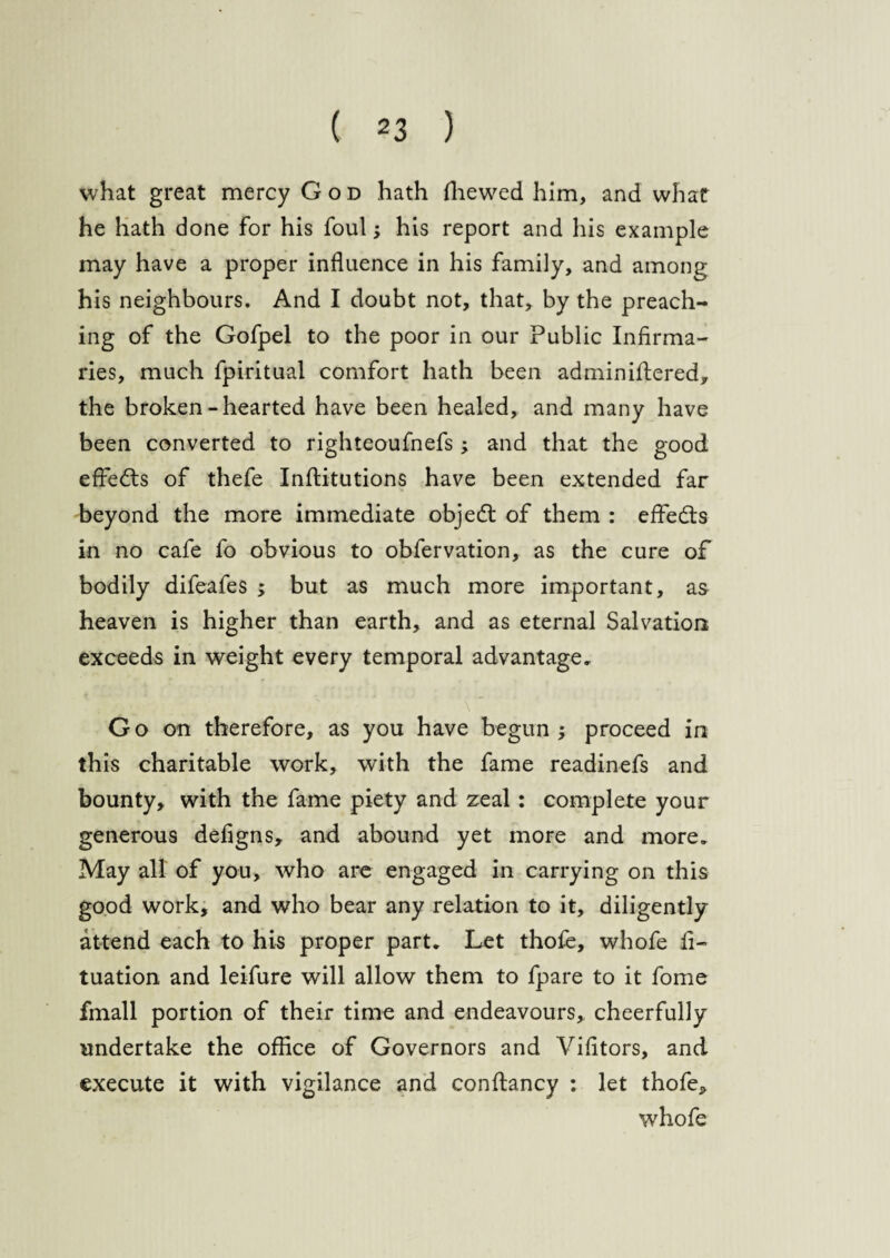 what great mercy God hath fhewed him, and what he hath done for his foul; his report and his example may have a proper influence in his family, and among his neighbours. And I doubt not, that, by the preach¬ ing of the Gofpel to the poor in our Public Infirma¬ ries, much fpiritual comfort hath been admin iftered, the broken-hearted have been healed, and many have been converted to righteoufnefs; and that the good effects of thefe Inftitutions have been extended far beyond the more immediate objed: of them : effects in no cafe fo obvious to obfervation, as the cure of bodily difeafes ; but as much more important, as heaven is higher than earth, and as eternal Salvation exceeds in weight every temporal advantage. Go on therefore, as you have begun proceed in this charitable work, with the fame readinefs and bounty, with the fame piety and zeal: complete your generous defigns, and abound yet more and more. May all of you, who are engaged in carrying on this good work, and who bear any relation to it, diligently attend each to his proper part. Let thole, whofe fi- tuation and leifure will allow them to fpare to it fome fmall portion of their time and endeavours, cheerfully undertake the office of Governors and Vifitors, and execute it with vigilance and conftancy : let thofe, whofe