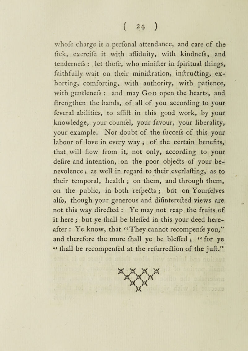 whofe charge is a perfonal attendance, and care of the fick, exerciie it with afliduity, with kindnefs, and tendernefs : let thofe, who minifter in fpiritual things, faithfully wait on their miniftration, inftrudting, ex¬ horting, comforting, with authority, with patience, with gentlenefs : and may God open the hearts, and ftrengthen the hands, of all of you according to your feveral abilities, to afllft in this good work, by your knowledge, your counfel, your favour, your liberality, your example. Nor doubt of the fuccefs of this your labour of love in every way ; of the certain benefits, that will flow from it, not only, according to your defire and intention, on the poor objects of your be¬ nevolence ; as well in regard to their everlafting, as to their temporal, health ; on them, and through them, on the public, in both refpedts ; but on Yourfelves alfo, though your generous and difinterefted views are not this way directed : Ye may not reap the fruits of it here; but ye fliall be blefled in this your deed here¬ after : Ye know, that “They cannot recompenfe you,” and therefore the more fhall ye be blefled ; “ for ye “ fhall be recompenfed at the refurredtion of the juft.” W \pf W V <rp qLP ajp cjp w w w <rp cap crp M m w1 w crp crx>