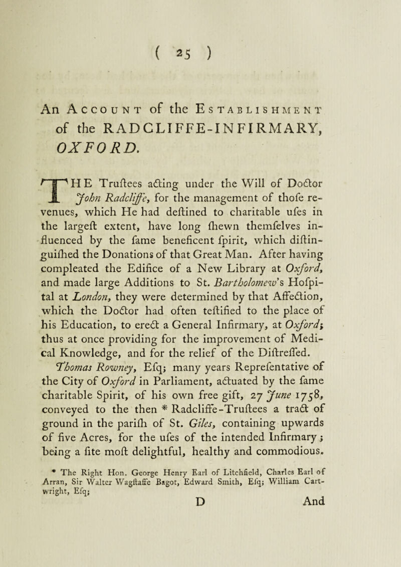 An Account of the Establishment of the RADCLIFFE-INFIRMARY, OXFORD. ^ | 'HE Truflees adting under the Will of Dodtor I fohn Radcliffe, for the management of thofe re¬ venues, which He had deftined to charitable ufes in the largeft extent, have long (hewn themfelves in¬ fluenced by the fame beneficent fpirit, which diftin- guifhed the Donations of that Great Man. After having compleated the Edifice of a New Library at Oxford, and made large Additions to St. Bartholomew s Hofpi- tal at London, they were determined by that Affedtion, which the Dodtor had often teftified to the place of his Education, to eredt a General Infirmary, at Oxford; thus at once providing for the improvement of Medi¬ cal Knowledge, and for the relief of the Diftrefied. 'Thomas Rowney, Efqj many years Reprefentative of the City of Oxford in Parliament, adtuated by the fame charitable Spirit, of his own free gift, 27 fune 1758, conveyed to the then * Radcliffe-Truftees a tradt of ground in the parifh of St. Giles, containing upwards of five Acres, for the ufes of the intended Infirmaryj being a fite moft delightful, healthy and commodious. * The Right Hon. George Henry Earl of Litchfield, Charles Earl of Arran, Sir Walter WagltafFe Bagot, Edward Smith, Elq; William Cart¬ wright, Efqj And D