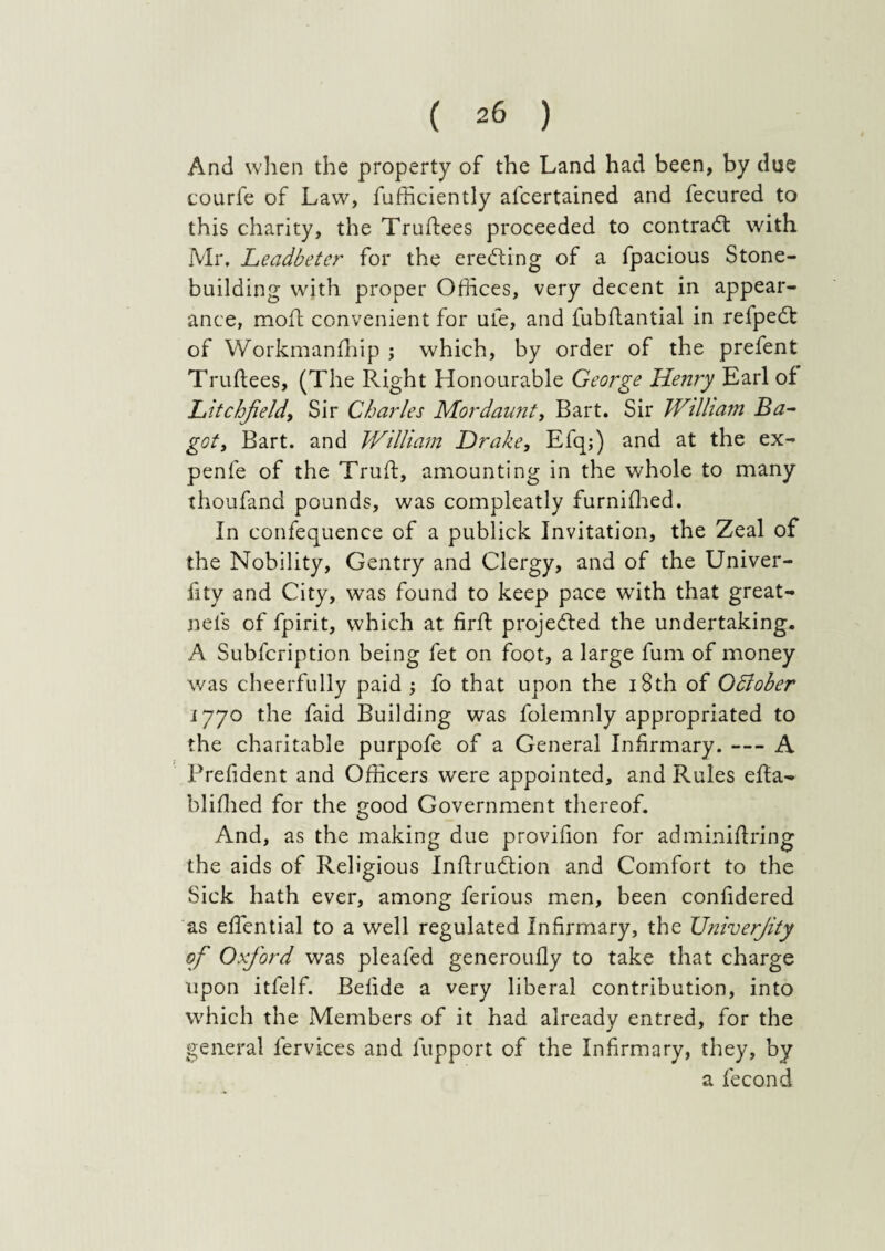 And when the property of the Land had been, by due courfe of Law, fufficiently afcertained and fecured to this charity, the Trudees proceeded to contrad with Mr. Leadbeter for the ereding of a fpacious Stone¬ building with proper Offices, very decent in appear¬ ance, moll; convenient for ufe, and fubdantial in refped of Workmanfhip ; which, by order of the prefent Trudees, (The Right Honourable George Henry Earl of Litchfield, Sir Charles Mordaunt, Bart. Sir William Ba- got, Bart, and William Drake, Efqj) and at the ex- penle of the Trud, amounting in the whole to many thoufand pounds, was compleatly furnidred. In confequence of a publick Invitation, the Zeal of the Nobility, Gentry and Clergy, and of the Univer- fity and City, was found to keep pace with that great- nels of fpirit, which at fird projeded the undertaking. A Subfcription being fet on foot, a large fum of money was cheerfully paid j fo that upon the 18th of Odlober 1770 the faid Building was folemnly appropriated to the charitable purpofe of a General Infirmary. — A Prefident and Officers were appointed, and Rules eda- blidied for the good Government thereof. And, as the making due provifion for adminidring the aids of Religious Indrudion and Comfort to the Sick hath ever, among ferious men, been confidered as edential to a well regulated Infirmary, the TJniverfity of Oxford was pleafed generoudy to take that charge upon itfelf. Bedde a very liberal contribution, into which the Members of it had already entred, for the general fervices and fupport of the Infirmary, they, by a fecond