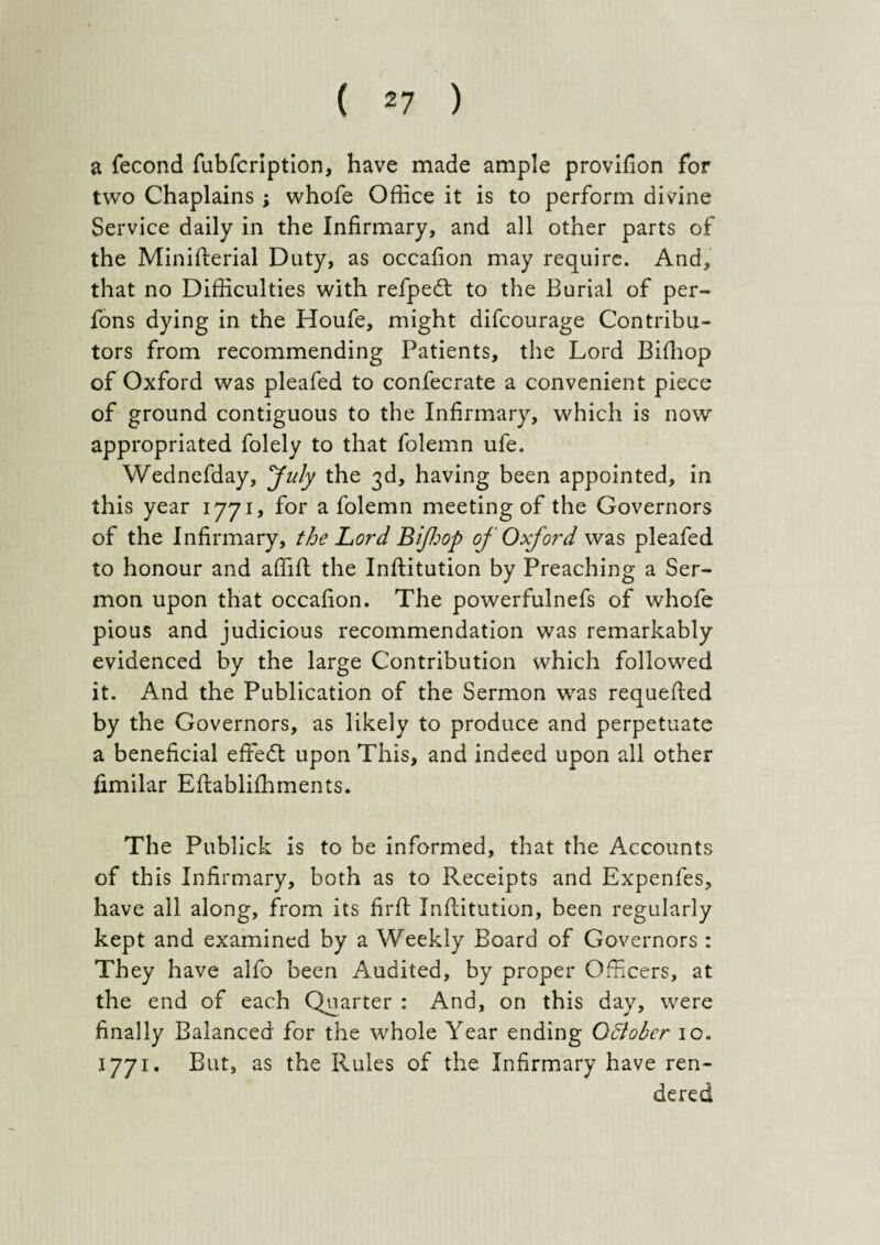 a fecond fubfcription, have made ample provifion for two Chaplains; whofe Office it is to perform divine Service daily in the Infirmary, and all other parts of the Ministerial Duty, as occafion may require. And, that no Difficulties with refpedt to the Burial of per- fons dying in the Houfe, might difcourage Contribu¬ tors from recommending Patients, the Lord Biffiop of Oxford was pleafed to confecrate a convenient piece of ground contiguous to the Infirmary, which is now appropriated folely to that folemn ufe. Wednefday, 'July the 3d, having been appointed, in this year 1771? for a folemn meeting of the Governors of the Infirmary, the Lord Bifop of Oxford was pleafed to honour and affifl the Inftitution by Preaching a Ser¬ mon upon that occafion. The powerfulnefs of whofe pious and judicious recommendation was remarkably evidenced by the large Contribution which followed it. And the Publication of the Sermon was requeued by the Governors, as likely to produce and perpetuate a beneficial effedt upon This, and indeed upon all other fimilar Eflabliffiments. The Publick is to be informed, that the Accounts of this Infirmary, both as to Receipts and Expenfes, have all along, from its firft Institution, been regularly kept and examined by a Weekly Board of Governors : They have alfo been Audited, by proper Officers, at the end of each Quarter : And, on this day, were finally Balanced for the whole Year ending Qdlobcr 10. 1771. But, as the Rules of the Infirmary have ren¬ dered