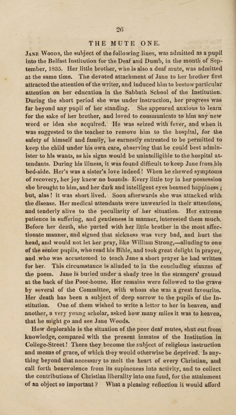 THE MUTE ONE. Jane Woods, the subject of the following lines, was admitted as a pupil into the Belfast Institution for the Deaf and Dumb, in the month of Sep¬ tember, 1835. Her little brother, who is also a deaf mute, was admitted at the same time. The devoted attachment of Jane to her brother first attracted the attention of the writer, and induced him to bestow particular attention on her education in the Sabbath School of the Institution. During the short period she was under instruction, her progress was far beyond any pupil of her standing. She appeared anxious to learn for the sake of her brother, and loved to communicate to him any new word or idea she acquired. He was seized with fever, and when it was suggested to the teacher to remove him to the hospital, for the safety of himself and family, he earnestly entreated to be permitted to keep the child under his own care, observing that he could best admin¬ ister to his wants, as his signs would be unintelligible to the hospital at¬ tendants. During his illness, it was found difficult to keep Jane from his bed-side. Her’s was a sister’s love indeed ! When he shewed symptoms of recovery, her joy knew no bounds- Every little toy in her possession she brought to him, and her dark and intelligent eyes beamed happiness ; but, alas ! it was short lived. Soon afterwards she was attacked with the disease. Her medical attendants were unwearied in their attentions, and tenderly alive to the peculiarity of her situation. Her extreme patience in suffering, and gentleness in manner, interested them much. Before her death, she parted with her little brother in the most affec¬ tionate mannei’, and signed that sickness was very bad, and hurt the head, and would not let her pray, like William Strong,—alluding to one of the senior pupils, who read his Bible, and took great delight in prayer, and who was accustomed to teach Jane a short prayer he had written for her. This circumstance is alluded to in the concluding stanzas of the poem. Jane is buried under a shady tree in the strangers’ ground at the back of the Poor-house. Her remains were followed to the 2:rav0- by several of the Committee, with whom she was a great favourite. Her death has been a subject of deep sorrow to the pupils of the In¬ stitution. One of them wished to write a letter to her in heaven, and another, a very young scholar, asked how many miles it was to heaven, that he might go and see Jane Woods. How deplorable is the situation of the poor deaf mutes, shut out from knowledge, compared with the present inmates of the Institution in College-Street! There they become the subject of religious instruction and means of grace, of which they would otherwise be deprived. Is any¬ thing beyond that necessary to melt the heart of every Christian, and call forth benevolence from its supineness into activity, and to collect the contributions of Christian liberality into one fund, for the attainment of an object so important ? What a pleasing reflection it would afford