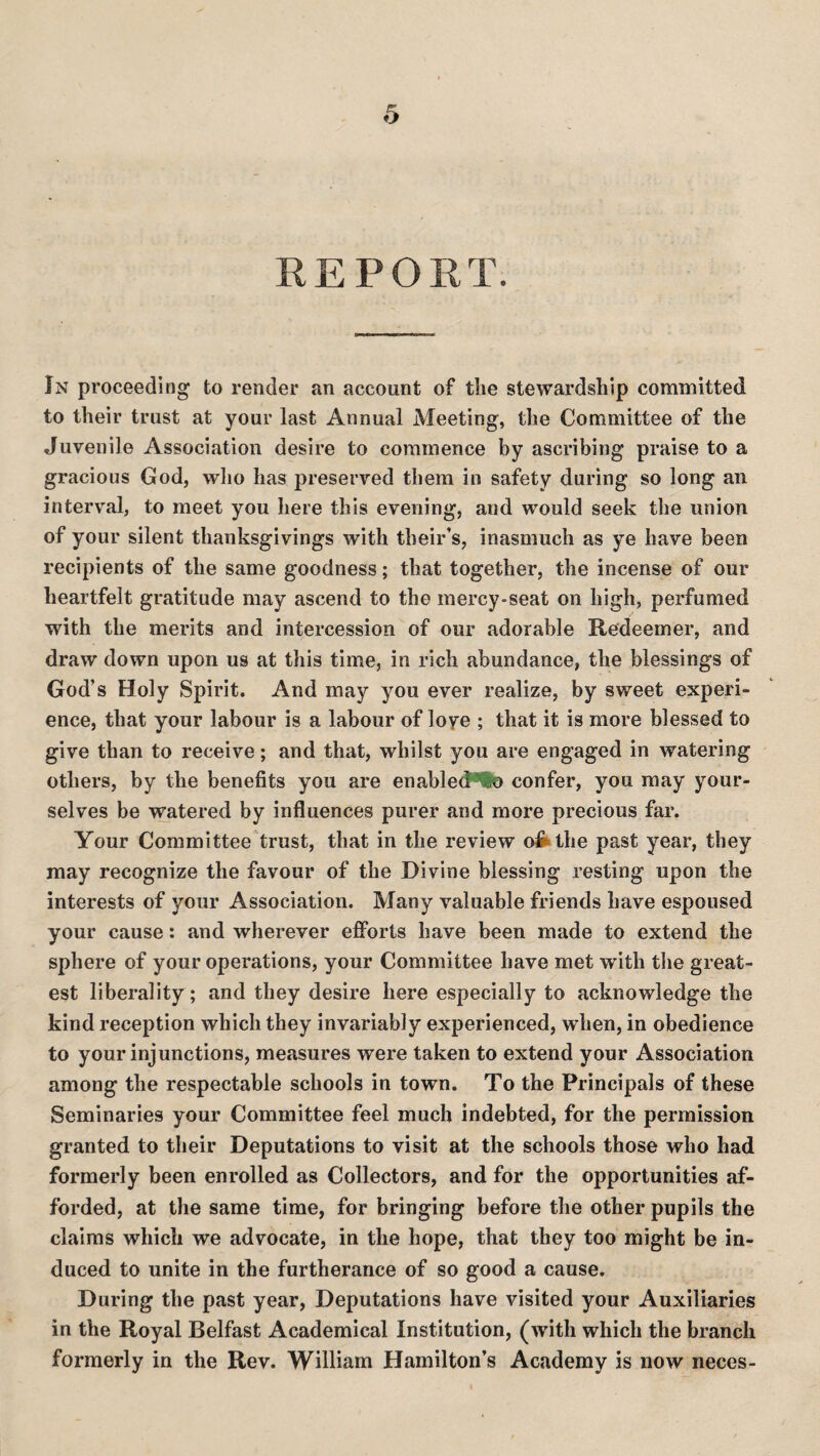 REPORT. In proceeding to render an account of the stewardship committed to their trust at your last Annual Meeting, the Committee of the Juvenile Association desire to commence by ascribing praise to a gracious God, who has preserved them in safety during so long an interval, to meet you here this evening, and would seek the union of your silent thanksgivings with their’s, inasmuch as ye have been recipients of the same goodness; that together, the incense of our heartfelt gratitude may ascend to the mercy-seat on high, perfumed with the merits and intercession of our adorable Redeemer, and draw down upon us at this time, in rich abundance, the blessings of God’s Holy Spirit. And may you ever realize, by sweet experi¬ ence, that your labour is a labour of loye ; that it is more blessed to give than to receive; and that, whilst you are engaged in watering others, by the benefits you are enable(?“lfe confer, you may your¬ selves be watered by influences purer and more precious far. Your Committee trust, that in the review oiifcthe past year, they may recognize the favour of the Divine blessing resting upon the interests of your Association. Many valuable friends have espoused your cause: and wherever efforts have been made to extend the sphere of your operations, your Committee have met with tlie great¬ est liberality; and they desire here especially to acknowledge the kind reception which they invariably experienced, when, in obedience to your injunctions, measures were taken to extend your Association among the respectable schools in town. To the Principals of these Seminaries your Committee feel much indebted, for the permission granted to their Deputations to visit at the schools those who had formerly been enrolled as Collectors, and for the opportunities af¬ forded, at the same time, for bringing before the other pupils the claims which we advocate, in the hope, that they too might be in¬ duced to unite in the furtherance of so good a cause. During the past year. Deputations have visited your Auxiliaries in the Royal Belfast Academical Institution, (with which the branch formerly in the Rev. William Hamilton’s Academy is now neces-