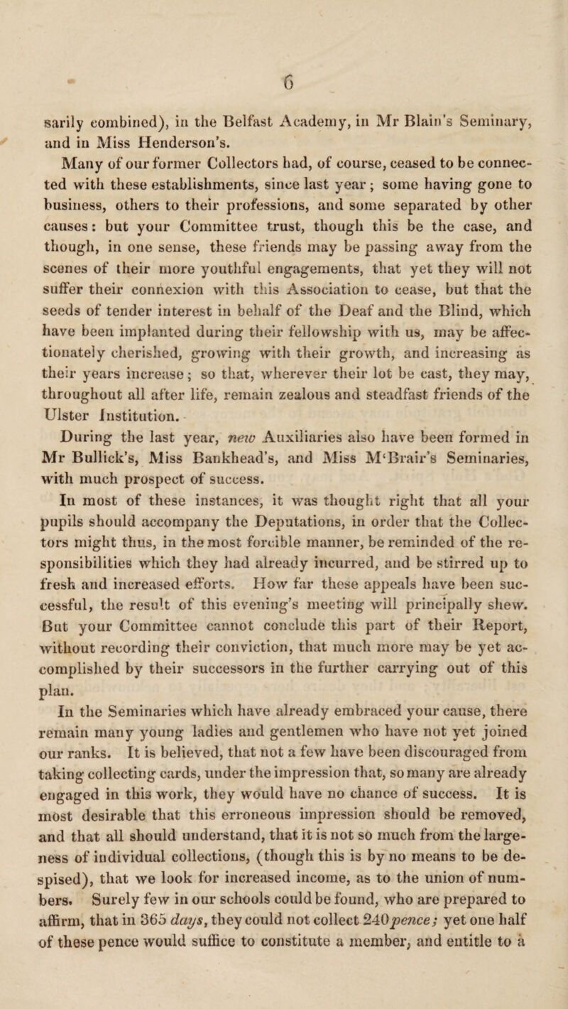 G sarily combined), in the Belfast Academy, in Mr Blain’s Seminary, and in Miss Henderson’s. Many of our former Collectors had, of course, ceased to be connec¬ ted with these establishments, since last year ; some having gone to business, others to their professions, and some separated by other causes: but your Committee trust, though this be the case, and though, in one sense, these friends may be passing away from the scenes of their more youthful engagements, that yet they will not suffer their connexion with this Association to cease, but that the seeds of tender interest in behalf of the Deaf and the Blind, which have been implanted during their fellowship with us, may be affec¬ tionately cherished, growing with their growth, and increasing as their years increase; so that, wherever their lot be cast, they may, throughout all after life, remain zealous and steadfast friends of the Ulster Institution. - During the last year, new Auxiliaries also have been formed in Mr Bullick’s, Miss Bankhead’s, and Miss M‘Brair’s Seminaries, with much prospect of success. In most of these instances, it was thought right that all your pupils should accompany the Deputations, in order that the Collec¬ tors might thus, in the most forcible manner, be reminded of the re¬ sponsibilities which they had already incurred, and be stirred up to fresh and increased efforts. How far these appeals have been suc¬ cessful, the result of this evening’s meeting will principally shew. But your Committee cannot conclude this part of their Report, without recording their conviction, that much more may be yet ac¬ complished by their successors in the further carrying out of this plan. In the Seminaries which have already embraced your cause, there remain many young ladies and gentlemen who have not yet joined our ranks. It is believed, that not a few have been discouraged from taking collecting cards, under the impression that, so many are already engaged in this work, they would have no chance of success. It is most desirable that this erroneous impression should be removed, and that all should understand, that it is not so much from the large¬ ness of individual collections, (though this is by no means to be de¬ spised), that we look for increased income, as to the union of num¬ bers. Surely few in our schools could be found, who are prepared to affirm, that in 365 days^ they could not collect yet one half of these pence would suffice to constitute a member, and entitle to a