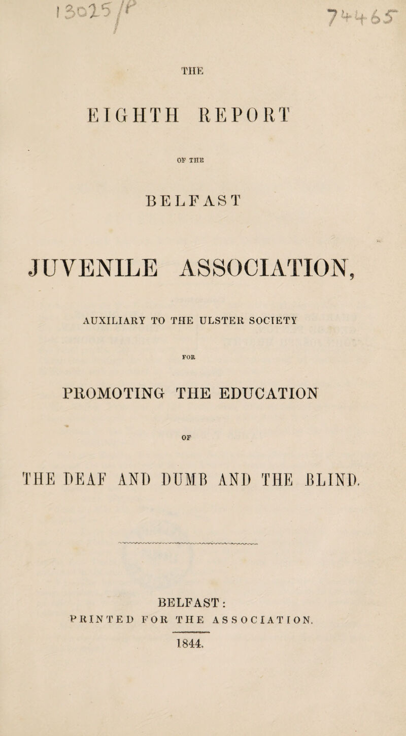 THE EIGHTH REPORT OP THE BELFAST JUVENILE ASSOCIATION, AUXILIARY TO THE ULSTER SOCIETY PROMOTING THE EDUCATION OF THE DEAF AND DUMB AND THE BLIND, BELFAST: PRINTED FOR THE ASSOCIATION. 1844,