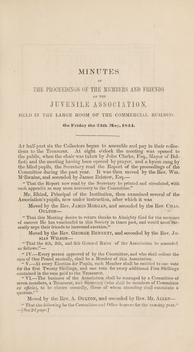 MIN U T E S ov THE PROCEEDINGS OF THE MEMBERS AND FRIENDS OF TIIE JUVENILE ASSOCIATION, HELD IN THE LARGE ROOM OF THE COMMERCIAL BUILDING C&si Friday £!ie 34th If lay', 1844. At half-past six the Collectors began to assemble and pay in their collec¬ tions to the Treasurer. At eight o’clock the meeting was opened to the public, when the chair was taken by John Clarke, Esq., Mayor of Bel¬ fast; and the meeting having been opened by prayer, and a hymn sung by the blind pupils, the Secretary read the Report of the proceedings of the Committee during the past year. It was then moved by the Rev. Wm. MTlwaine, and seconded by James Bristow, Esq.— “ That the Report now read by the Secretary be printed and circulated, with such appendix as may seem necessary to the Committee,” Mr. Rhind, Principal of the Institution, then examined several of the Association’s pupils, now under instruction, after which it was Moved by the Rev. James Morgan, and seconded by the Rev. Chas. OULTON— “ That this Meeting desire to return thanks to Almighty God for the measure of success He has vouchsafed to this Society in times past, and would most Ear¬ nestly urge their friends to increased exertion.” Moved by the Rev. George Bennett, and seconded by the Rev. Jo- sias Wilson— “ That the 4th, 5th, and 6th General Rules of the Association be amended as follows:”— “ IV.—Every person approved of by the Committee, and who shall collect the sum of One Pound annually, shall be a Member of this Association. “ V.—At every Election for Pupils, each Member shall be entitled to one vote for the first Twenty Shillings, and one vote for every additional Five Shillings contained in the sum paid to the Treasurer. “ VI.—The business of the Association shall be managed by a Committee of seven members, a Treasurer, and Secretary (who shall be members of Committee ex officio), to bo chosen annually, three of whom attending shall constitute a quorum.’ ’’ Moved by the Rev. A. Oulton, and seconded by Rev. Air. Allen— “ That the following bo the Committee and Office-bearers for the ensuing year.” —[See 2d page.]