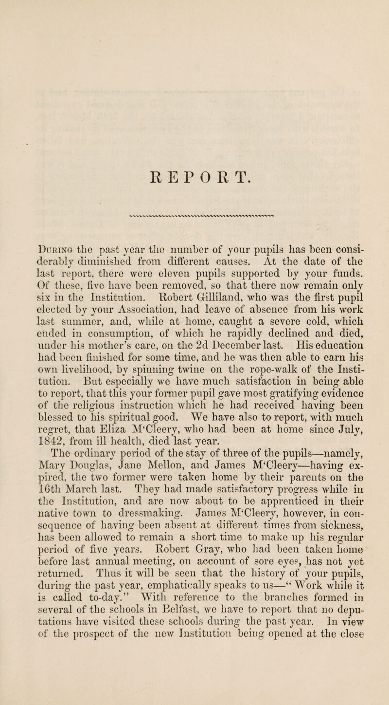 REPOR T. During the past year the number of your pupils has been consi¬ derably diminished from different causes. At the date of the last report, there were eleven pupils supported by your funds. Of these, five have been removed, so that there now remain only six in the Institution. Robert Gilliland, who was the first pupil elected by your Association, had leave of absence from his work last summer, and, while at home, caught a severe cold, which ended in consumption, of which he rapidly declined and died, under his mother’s care, on the 2d December last. Ilis education had been finished for some time, and he was then able to earn his own livelihood, by spinning twine on the rope-walk of the Insti¬ tution. But especially we have much satisfaction in being able to report, that this your former pupil gave most gratifying evidence of the religious instruction which he had received having been blessed to his spiritual good. We have also to report, with much regret, that Eliza M‘Cleery, who had been at home since July, 1842, from ill health, died last year. The ordinary period of the stay of three of the pupils—namely, Mary Douglas, Jane Mellon, and James M‘Cleery—having ex¬ pired, the two former were taken home by their parents on the 16th March last. They had made satisfactory progress while in the Institution, and are now about to be apprenticed in their native town to dressmaking. James M‘Cleery, however, in con¬ sequence of having been absent at different times from sickness, has been allowed to remain a short time to make up his regular period of five years. Robert Gray, who had been taken home before last annual meeting, on account of sore eyes, has not yet returned. Thus it will be seen that the history of your pupils, during the past year, emphatically speaks to us—“ Work while it is called to-day.” With reference to the branches formed in several of the schools in Belfast, we have to report that no depu¬ tations have visited these schools during the past year. In view of the prospect of the new Institution being opened at the close