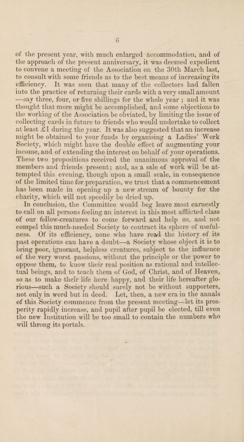 of the present year, with much enlarged accommodation, and of the approach of the present anniversary, it was deemed expedient to convene a meeting of the Association on the 30th March last, to consult with some friends as to the best means of increasing its efficiency. It was seen that many of the collectors had fallen into the practice of returning their cards with a very small amount —say three, four, or five shillings for the whole year ; and it was thought that more might be accomplished, and some objections to the working of the Association be obviated, by limiting the issue of collecting cards in future to friends who would undertake to collect at least £1 during the year. It was also suggested that an increase might be obtained to your funds by organising a Ladies’ Work Society, which might have the double effect of augmenting your income, and of extending the interest on behalf of your operations. These two propositions received the unanimous approval of the members and friends present; and, as a sale of work will be at¬ tempted this evening, though upon a small scale, in consequence of the limited time for preparation, we trust that a commencement has been made in opening up a new stream of bounty for the charity, which will not speedily bo dried up. In conclusion, the Committee would beg leave most earnestly to call on all persons feeling an interest in this most afflicted class of our fellow-creatures to come forward and help us, and not compel this much-needed Society to contract its sphere of useful¬ ness. Of its efficiency, none who have read the history of its past operations can have a doubt—a Society whose object it is to bring poor, ignorant, helpless creatures, subject to the influence of the very worst passions, without the principle or the power to oppose them, to know their real position as rational and intellec¬ tual beings, and to teach them of God, of Christ, and of Heaven, so as to make their life here happy, and their life hereafter glo¬ rious—such a Society should surely not be without supporters, not only in word but in deed. Let, then, a new era in the annals of this Society commence from the present meeting—let its pros¬ perity rapidly increase, and pupil after pupil be elected, till even tho new Institution will be too small to contain the numbers who will throng its portals.