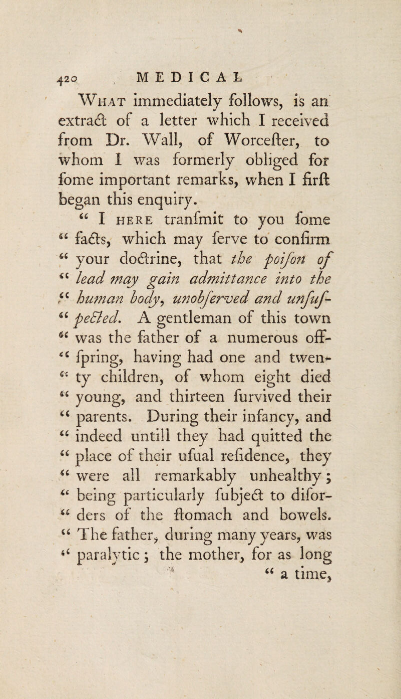 What immediately follows, is an extract of a letter which I received from Dr. Wall, of Worcefter, to whom 1 was formerly obliged for fome important remarks, when I firft began this enquiry. 44 I here tranfmit to you fome 44 fads, which may ferve to confirm 44 your dodrine, that the poifon of 44 lead may gain admittance into the 44 human body, unobferved and unfuf- 44 peEled. A gentleman of this town 44 was the father of a numerous off- “ fpring, having had one and twen- 44 ty children, of whom eight died 44 young, and thirteen furvived their “ parents. During their infancy, and 44 indeed untill they had quitted the 44 place of their ufual refidence, they 44 were all remarkably unhealthy; 44 being particularly fubjed to difor- 44 ders of the ftomach and bowels. 44 The father, during many years, was 44 paralytic ; the mother, for as long 44 a time,