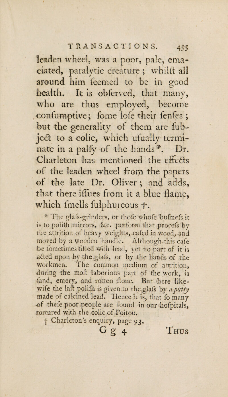 leaden wheel, was a poor, pale, ema¬ ciated, paralytic creature ; whilft all around him feerned to be in good health. It is oblerved, that many, who are thus employed, become , conlumptive; home lole their fenfes ; but the generality oi them are fub- je£t to a colic, which ufually termi¬ nate in a palfy of the hands*. Dr. Charleton has mentioned the cffefts of the leaden wheel from the papers of the late Dr. Oliver; and adds, that there i flues from it a blue flame, which fmells fulphureous +. * The glafs-grinders, or thofe whole bufinefs it is to polifh mirrors, &:c. perform that procefs by the -attrition of heavy weights, cafed in wood, and moved by a wooden handle. Although this cafe be lometimes filled with lead, yet no part of it is adted upon by the glafs, or by the hands of the workmen. The common medium of attrition, during the mod laborious part of the work, is fund, emery, and rotten done. But here like- wife the lad polifh is given to the glafs by a putty made of calcined lead. Hence it is, that fo many of thefe poor people are found in our hofpitals, tortured with the colic of Poitou. { Charleton’s enquiry, page 93. G§ 4 Thus