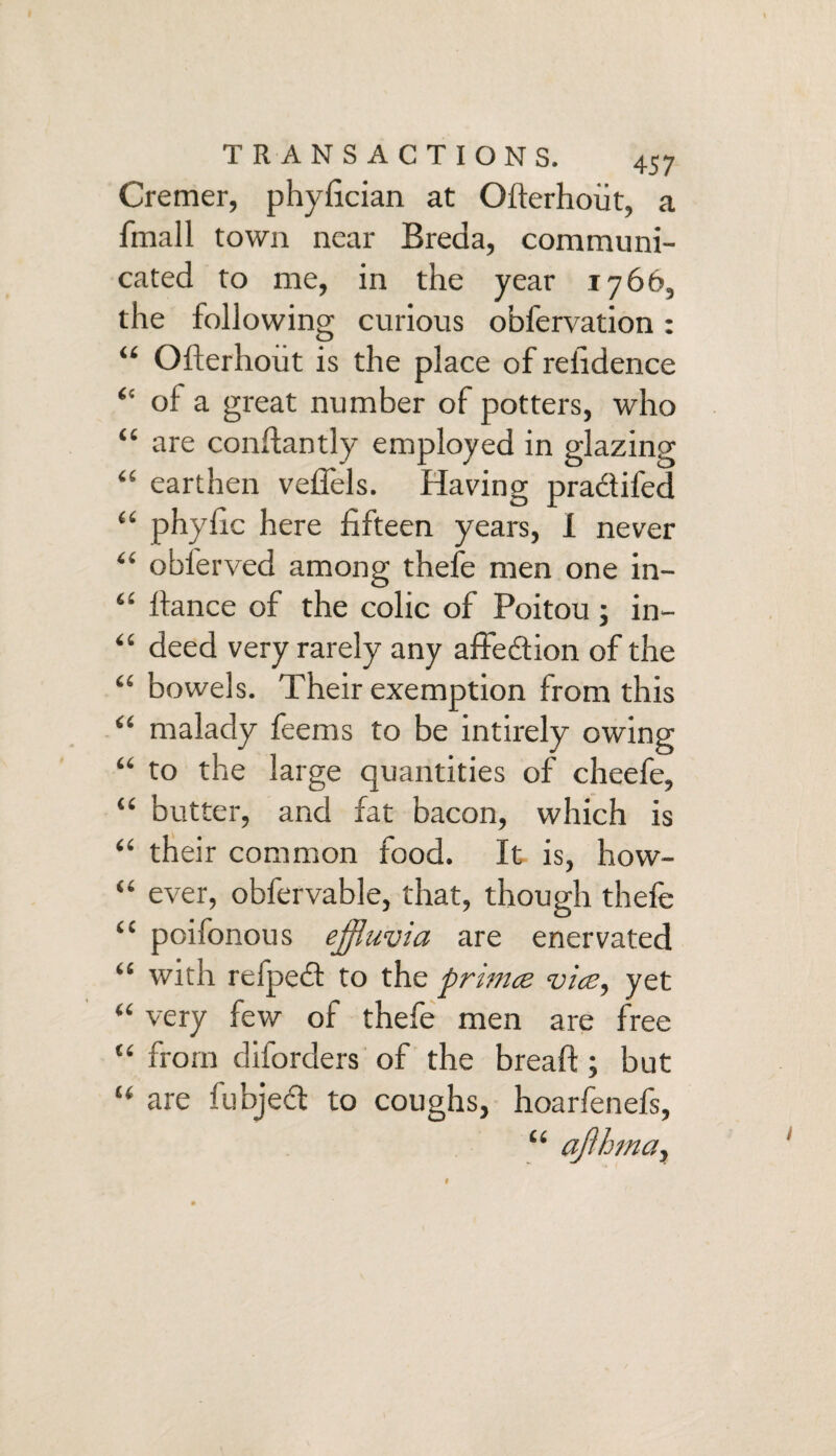 Cremer, phyfician at Ofterhoiit, a finall town near Breda, communi¬ cated to me, in the year 1766, the following curious obfervation: “ Ofterhoiit is the place of refidence “ of a great number of potters, who “ are conflantly employed in glazing “ earthen veffels. Having pradifed £< phyfic here fifteen years, I never “ oblerved among thefe men one in- “ fiance of the colic of Poitou; in- “ deed very rarely any affedion of the “ bowels. Their exemption from this “ malady feems to be intirely owing “ to the large quantities of cheefe, “ butter, and fat bacon, which is “ their common food. It is, how- “ ever, obfervable, that, though thefe “ poifonous effluvia are enervated “ with refped to the primes vice, yet “ very few of thefe men are free “ from diforders of the breaft ; but “ are fubjed to coughs, hoarfenefs, “ afihma,