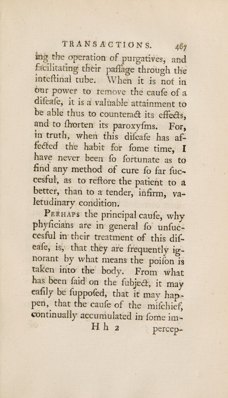 mg the operation of purgatives, and facilitating their paffage through the internal tube. When it is not in our power to remove the caufe of a difeafe, it is a valuable attainment to be able thus to counterad its effects, and to fhorten its paroxyfms. For, in truth, when this difeafe has af- feded the habit for fome time, I have never been lo fortunate as to find any method of cure fo far fuc- cesful, as to reftore the patient to a better, than to a tender, infirm, va¬ letudinary condition. Perhaps the principal caufe, why phylicians are in general fo unfuc- cesful in their treatment of this dif- eafe, is, that they are frequently ig¬ norant by what means the ponon is taken into the body* From what has been faid on the fubjeit, it may eafily be fuppofed, that it may hap, pen, that t ie cauie of the mifchief^ continually accumulated in fome im- H h 2 \ pereep-