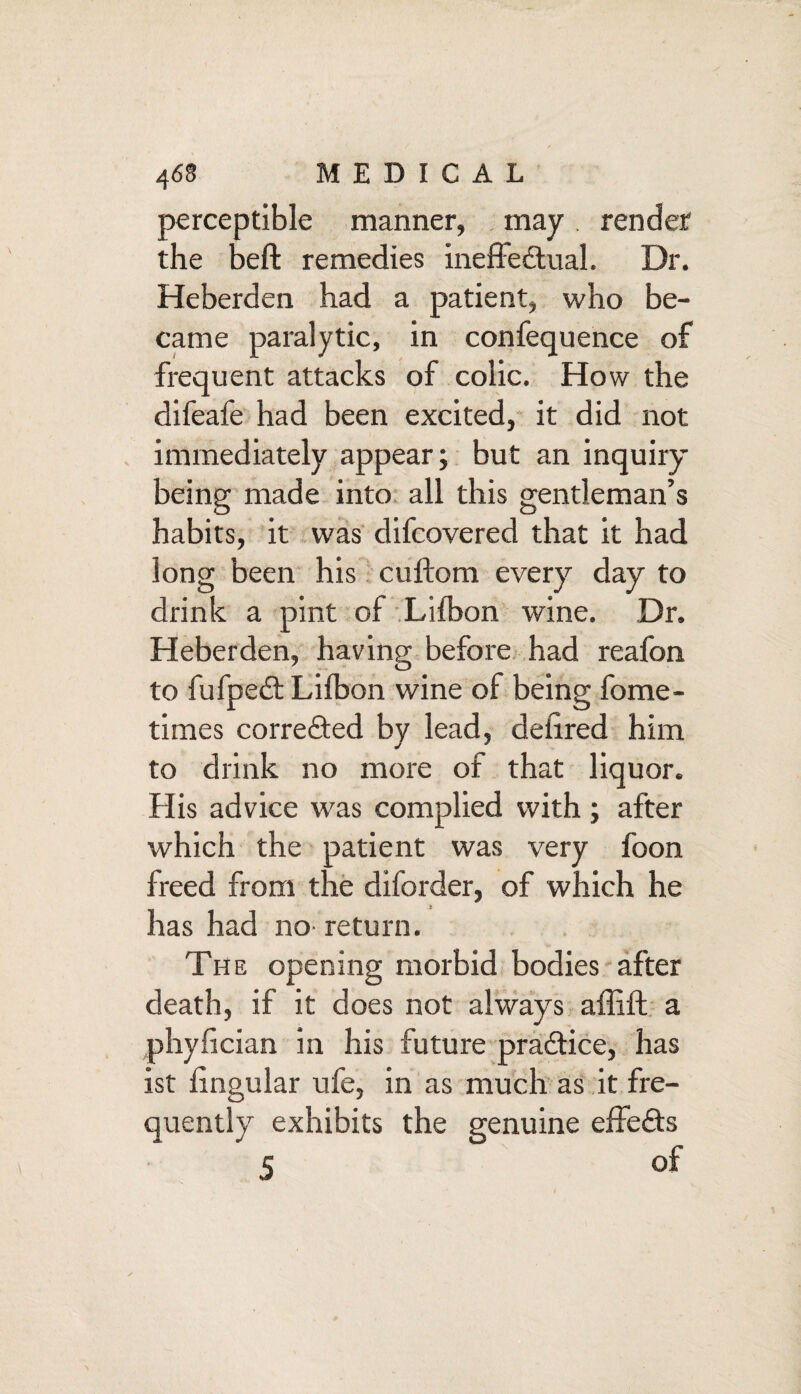 perceptible manner, may render the belt remedies ineffectual. Dr. Heberden had a patient, who be¬ came paralytic, in confequence of frequent attacks of colic. How the difeafe had been excited, it did not immediately appear; but an inquiry being made into all this gentleman’s habits, it was difcovered that it had long been his cuftom every day to drink a pint of Lilbon wine. Dr. Heberden, having before had reafon to fufpeCt Lilbon wine of being fome- times corre&ed by lead, deiired him to drink no more of that liquor. His advice was complied with; after which the patient was very foon freed from the diforder, of which he has had no- return. The opening morbid bodies after death, if it does not always affift a phylician in his future pra&ice, has ist lingular ufe, in as much as it fre¬ quently exhibits the genuine effe&s