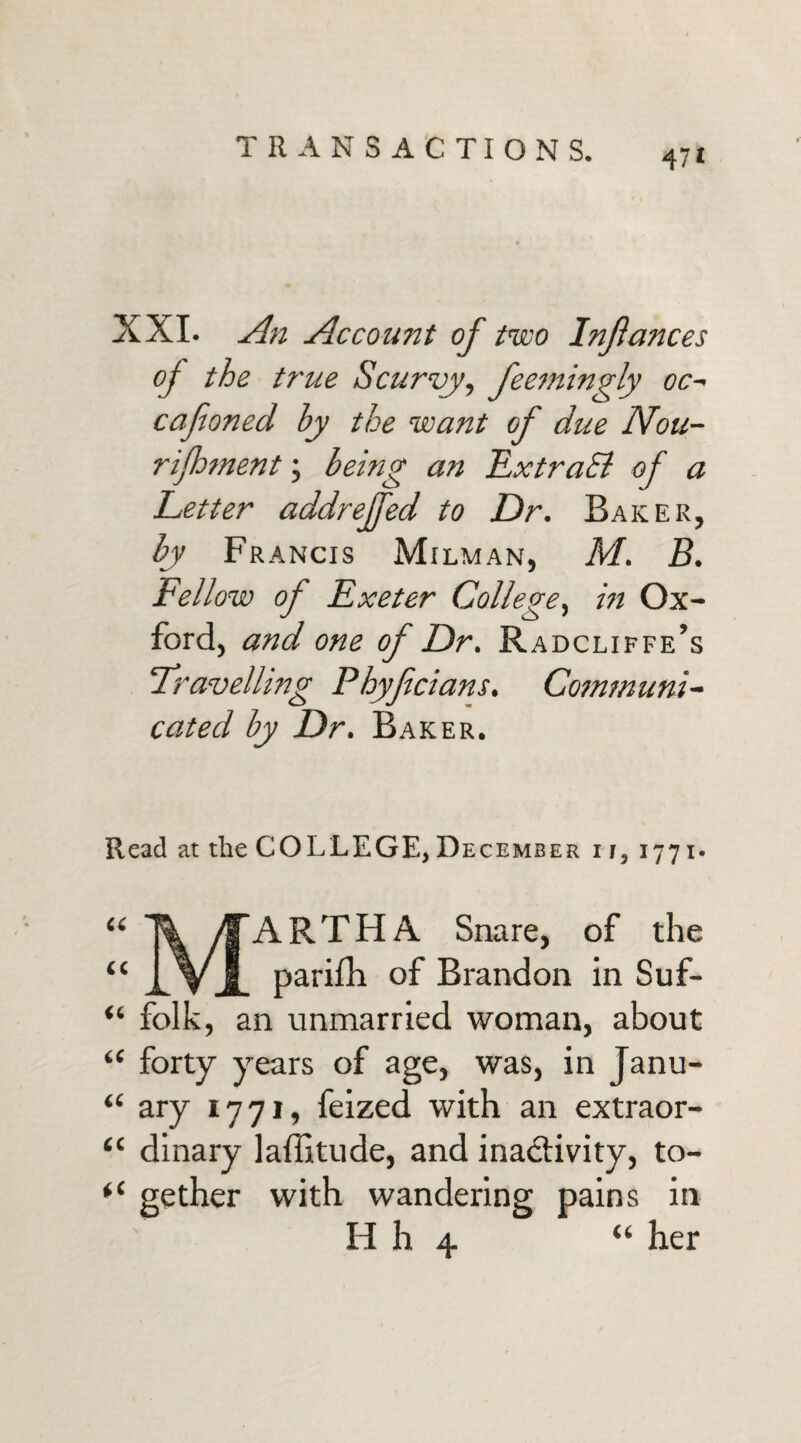 TRANSACTIONS. XXI. An Account of two Injlances oj the true Scurvy, feemingly oc- cafioned by the want of due Nou- r foment; being an LxtraEl of a Letter addrejfed to Dr. Baker, by Francis Milman, M. B. Fellow of Fxeter College, in Ox¬ ford, and one of Dr. Radcliffe’s travelling Phyfcians. Communi¬ cated by Dr. Baker. Read at the COLLEGE, December i 1, 1771. << ARTHA Snare, of the parifh of Brandon in Suf- “ folk, an unmarried woman, about “ forty years of age, was, in Janu- “ ary 1771, feized with an extraor- “ dinary laffitude, and inactivity, to- *c gether with wandering pains in H h U her