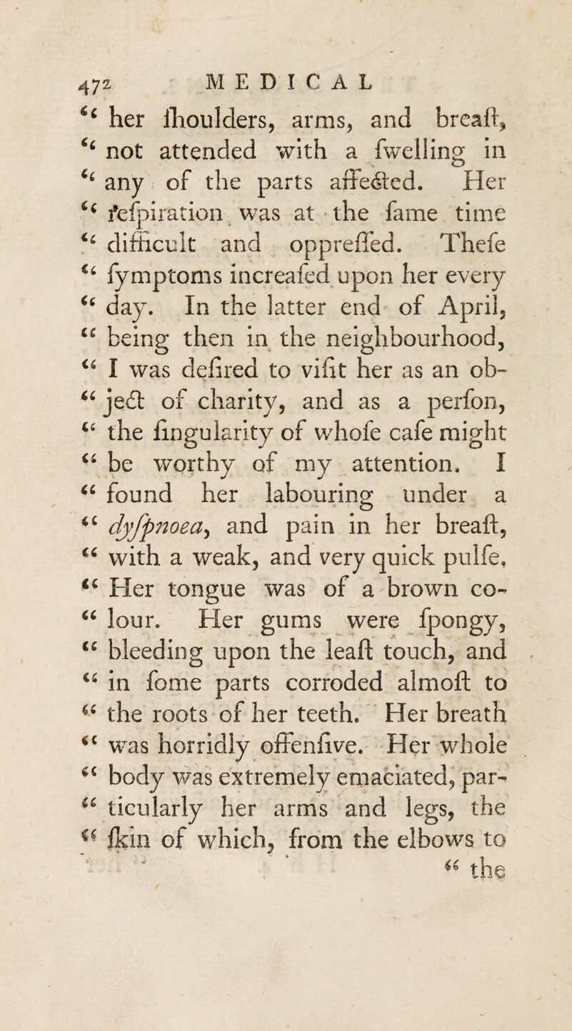 (c MEDICAL il her ihoulders, arms, and bread:, ‘‘ not attended with a dwelling in i( any of the parts affedted. Her “ fefpiration was at the fame time “ difficult and opprefied. Thefe “ fymptoms increafed upon her every “ day. In the latter end of April, “ being then in the neighbourhood, “ I was defiled to vifit her as an ob¬ ject of charity, and as a perfon, the fingularity of whofe cafe might be worthy of my attention. I “ found her labouring under a “ dyfpnoea, and pain in her breaft, “ with a weak, and very quick pulfe. “ Her tongue was of a brown co- “ lour. Her gums were fpongy, bleeding upon the leaft touch, and in fome parts corroded aim oft to (e the roots of her teeth. Her breath c was horridly offenfive. Her whole body was extremely emaciated, par- (C ticularly her arms and legs, the fkin of which, from the elbows to i( the CC f CS