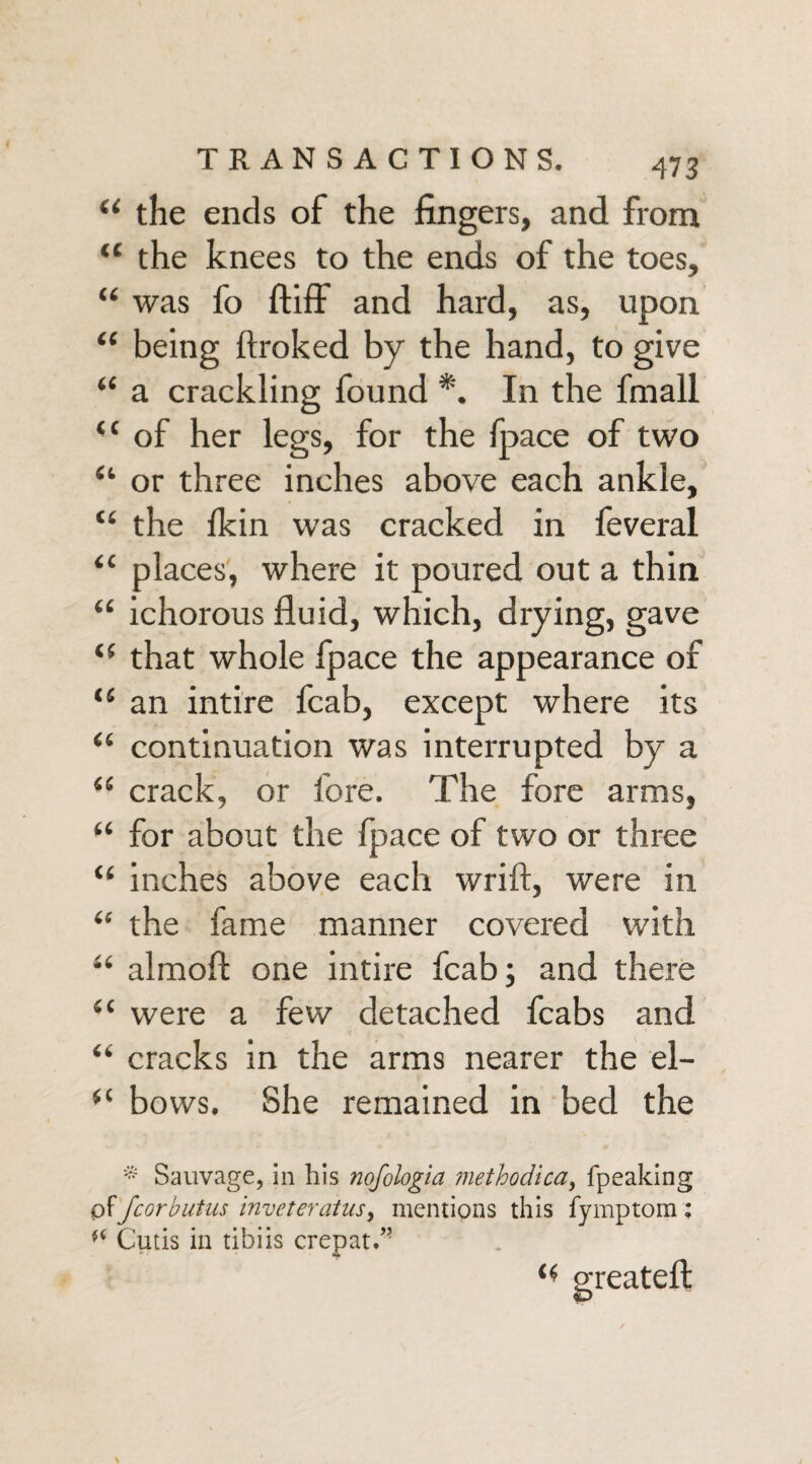 “ the ends of the fingers, and from “ the knees to the ends of the toes, “ was fo ftiff and hard, as, upon “ being ftroked by the hand, to give “ a crackling found *. In the finall “ of her legs, for the fpace of two 4‘ or three inches above each ankle, “ the Ikin was cracked in feveral “ places, where it poured out a thin “ ichorous fluid, which, drying, gave <f that whole fpace the appearance of (S an intire fcab, except where its “ continuation was interrupted by a (i crack, or fore. The fore arms, “ for about the fpace of two or three “ inches above each wrift, were in “ the fame manner covered with “ almoft one intire fcab; and there “ were a few detached fcabs and “ cracks in the arms nearer the el- bows. She remained in bed the * Sauvage, in his nofologia ?nethodica> fpeaking offcorbutus inveteratusy mentions this fymptom; (< Cutis in tibiis crepat.” <4 greateft