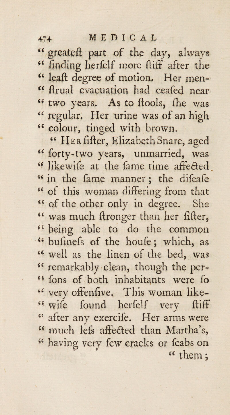 “ greateft part of the day, always *l finding herfelf more ftiff after the “ leaf! degree of motion. Her men- “ ftrual evacuation had ceafed near “ two years. As to ftools, fhe was “ regular. Her urine was of an high “ colour, tinged with brown. “ Her lifter, Elizabeth Snare, aged “ forty-two years, unmarried, was “ likewife at the fame time affe&ed in the fame manner ; the difeafe “ of this woman differing from that “ of the other only in degree. She ii was much ftronger than her lifter, “ being able to do the common li bulinefs of the houfe; which, as “ well as the linen of the bed, was (l remarkably clean, though the per- f( fons of both inhabitants wrere fo i( very offenftve. This woman like— “ wife found herfelf very ftiff “ after any exercife. Her arms were “ much lefs affedted than Martha’s, f( having very few cracks or fcabs on “ them;