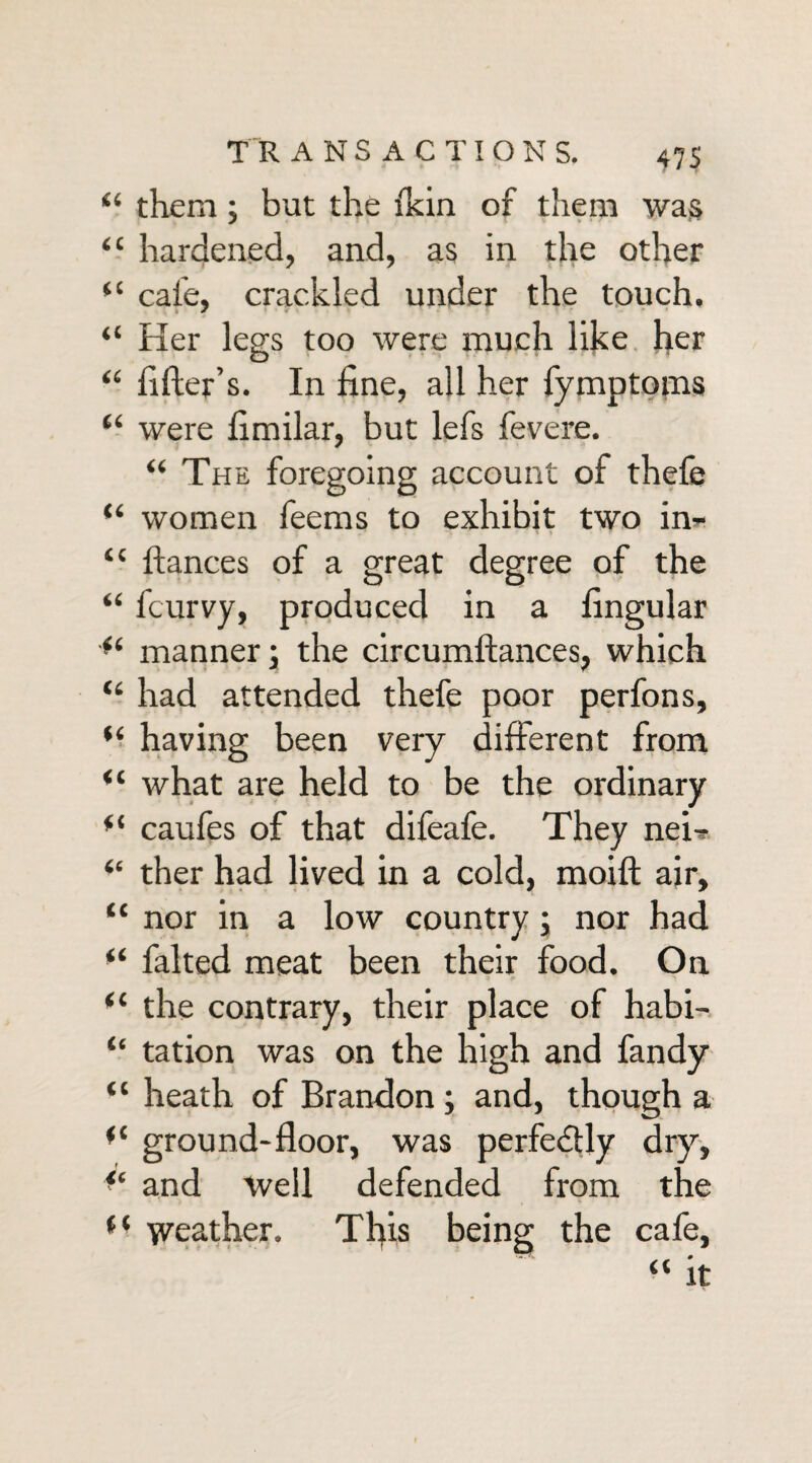 “ them; but the (kin of them was “ hardened, and, as in the other “ cafe, crackled under the touch. “ Ker legs too were much like her “ filler’s. In fine, all her fymptoms “ were fimilar, but lefs fevere. “ The foregoing account of thefe “ women feems to exhibit two in* “ fiances of a great degree of the “ fcurvy, produced in a lingular manner; the circumftances, which “ had attended thefe poor perfons, (i having been very different from “ what are held to be the ordinary *( caufes of that difeafe. They net* “ ther had lived in a cold, moift air, “ nor in a low country ; nor had “ faked meat been their food. On fC the contrary, their place of habi- “ tation was on the high and fandy “ heath of Brandon; and, though a ground-floor, was perfedtly dry, <e and well defended from the (C weather. This being the cafe, “ it