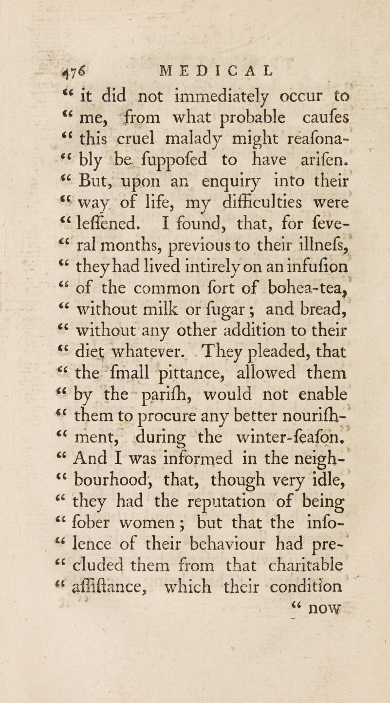 u it did not immediately occur to “ me, from what probable caufes <c this cruel malady might reafona- “■ bly be fuppofed to have arifen. “ But, upon an enquiry into their “ way of life, my difficulties were “ lefiened. I found, that, for feve- cc ral months, previous to their illnefs, “ they had lived intirely on an infulion “ of the common fort of bohea-tea, “ without milk or fugar; and bread, “ without any other addition to their “ diet whatever. They pleaded, that “ the fmall pittance, allowed them “ by the pariffi, would not enable *c them to procure any better nouriffi- “ ment, during the winter-feafon, “ And I was informed in the neigh- “ bourhood, that, though very idle, <£ they had the reputation of being <c fober women; but that the info- “ lence of their behaviour had pre- tc eluded them from that charitable “ affifiance, which their condition “ now