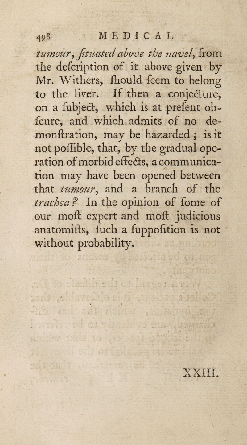 tumour, Jituated above the navel, from the defcription of it above given by Mr. Withers, fhould feem to belong to the liver. If then a conjecture, on a fubjedt, which is at prefent ob- fcure, and which admits of no de- monftration, may be hazarded ; is it not poffible, that, by the gradual ope¬ ration of morbid effedts, a communica¬ tion may have been opened between that tumourand a branch of the trachea f In the opinion of fome of our moft expert and moft judicious anatomifts, fuch a fuppolition is not without probability. / * ) XXIII.