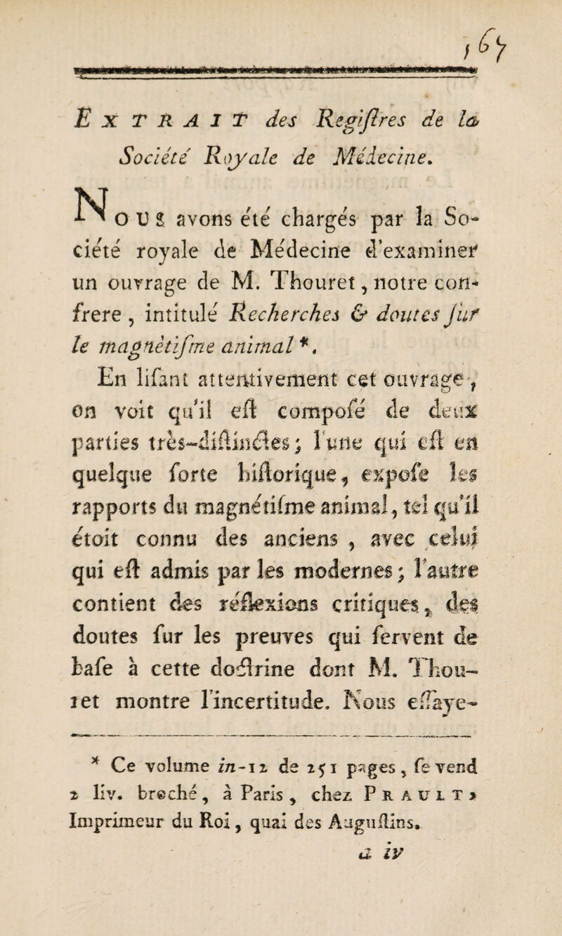 _r **mmm**rnmt*mmt**mml*«*wm iiimw»«w wjt*nuimwn«irtiwiaHW» Ex TRAIT des Régi fl res de la Société Royale de Médecine. TSJ ^OUî avons été chargés par la So¬ ciété royale de Médecine d’examiner un ouvrage de M. Thoureî, notre con¬ frère , intitulé Recherches & doutes Jur le tncignètifme animal *, En lifant attentivement cet ouvrage , on voit qu'il efl compofé de deux parties très-diflinéîes ; l une qui efl m quelque forte hiftoriquê, expofe les rapports du magnétifme animal , tel qu'il étoit connu des anciens , avec celui qui efi admis par les modernes ; l'autre contient des réflexions critiques, des doutes fur les preuves qui fervent de kafe à cette doélrine dont M. Thon- 2 et montre lincertitude, Nous ellaye- * Ce volume in-n de i$i p?<ges, feveud 2 liv. breché, à Paris , chez Praült» Imprimeur du Roi , quai des Auguflins, a iv