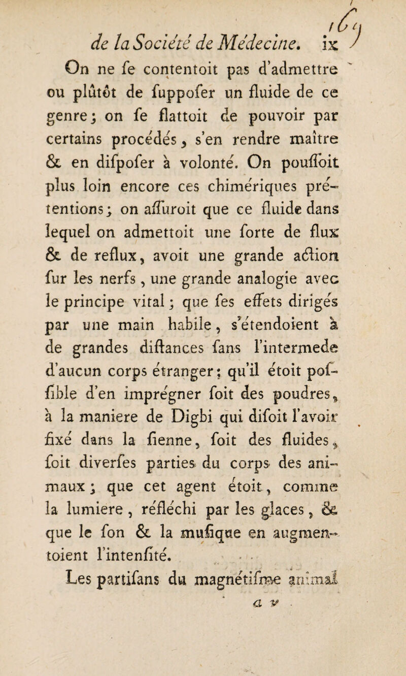 ! OC) de la Société de Médecine, ix ' On ne fe contentoit pas d’admettre ou plutôt de fuppofer un fluide de ce genre; on fe flattoit de pouvoir par certains procédés * s’en rendre maître & en difpofer à volonté. On poufloit plus loin encore ces chimériques pré- tentions; on afîuroit que ce fluide dans lequel on admettoit une forte de flux & de reflux, avoit une grande aéHon fur les nerfs, une grande analogie avec le principe vital ; que fes effets dirigés par une main habile, s’étendoient à de grandes diftances fans l’intermede d’aucun corps étranger: qu’il étoit pot- fible d’en imprégner foit des poudres* à la maniéré de Digbi qui difoit l’avoir fixé dans la fienne, foit des fluides* foit diverfes parties du corps des ani- t maux ; que cet agent étoit, comme la lumière , réfléchi par les glaces, & que le fon & la mufîque en augmen- toient l’intenfité. * • Les partifans du magnétifee animal