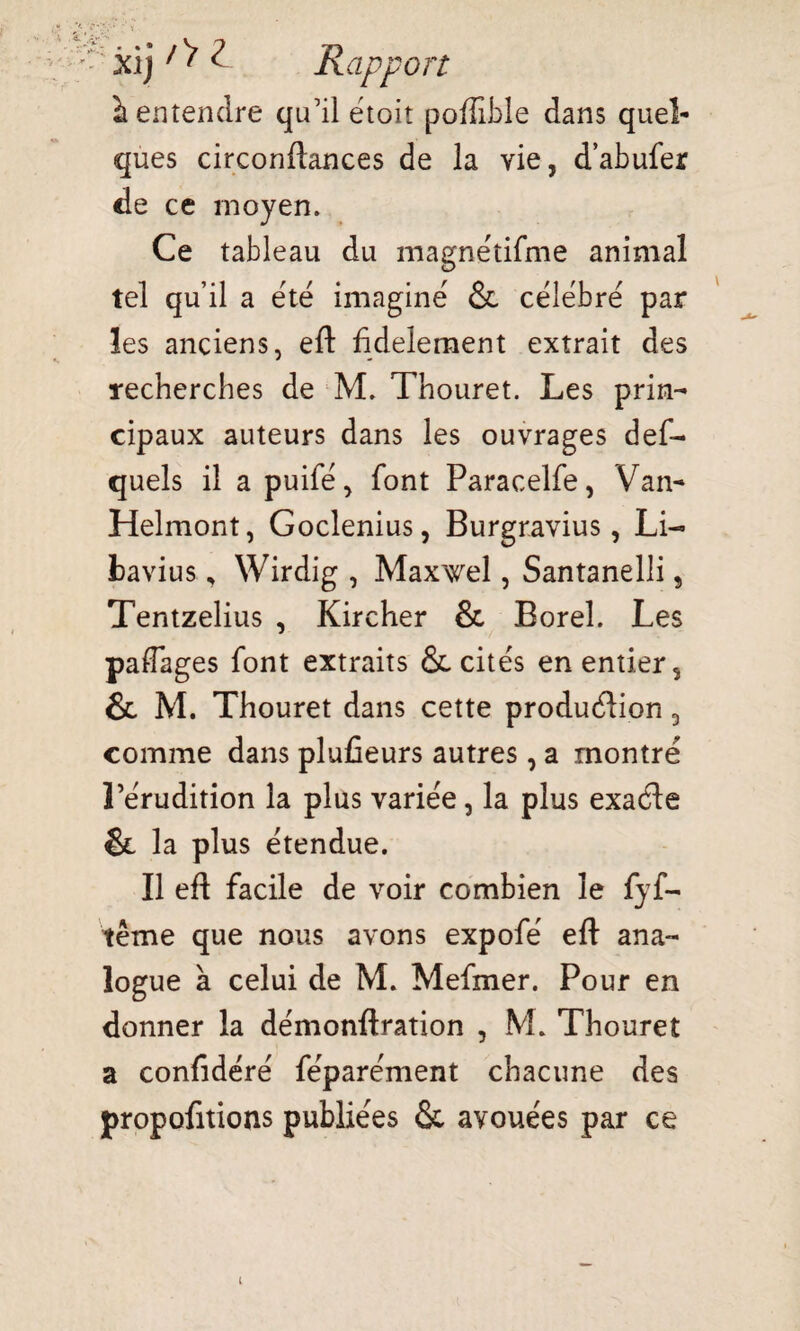 v; jXjj /> Z Rapport à entendre qu’il etoit poffible dans quel¬ ques circonftances de la vie, d’abufer de ce moyen. Ce tableau du magnétifme animal tel qu’il a été imaginé & célébré par les anciens, eft fidèlement extrait des recherches de M. Thouret. Les prin¬ cipaux auteurs dans les ouvrages def- quels il a puifé, font Paracelfe, Van-» Helmont, Goclenius, Burgravius, Li- bavius, Wirdig , Maxwel, Santanelli s Tentzelius , Kircher & Boreî. Les paflages font extraits ôc cités en entier s & M. Thouret dans cette produéiion 5 comme dans plufieurs autres , a montré l’érudition la plus variée, la plus exaéte & la plus étendue. Il eft facile de voir combien le fyf- tême que nous avons expofé eft ana¬ logue à celui de M. Mefmer. Pour en donner la démonftration , M. Thouret a confidéré féparément chacune des propofitions publiées & avouées par ce