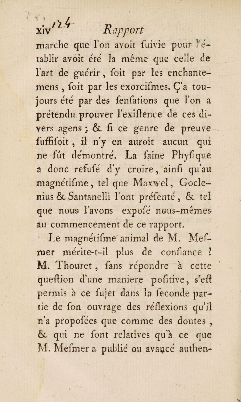 xiv Rapport marche que l’on avoit fuivie pour l’é- tablir avoit été la même que celle de l’art de guérir, foit par les enchante- mens, foit par les exorcifmes. Ç’a tou¬ jours été par des fenfations que l’on a prétendu prouver l’exîftence de ces di¬ vers agens ; & fi ce genre de preuve fufïifoit , il n’y en auroit aucun qui ne fût démontré. La faine Phyfique a donc refufé d’y croire, ainfi qu’au magnétifme , tel que Maxweî, Gocle- nius & Santanelli l’ont préfenté , & tel que nous l’avons expofé nous-mêmes au commencement de ce rapport. Le magnétifme animal de M. Mef- mer mérite-t-il plus de confiance l M. Thouret , fans répondre à cette queflion d’une maniéré poftive, s’efî permis à ce fujet dans la fécondé par¬ tie de fon ouvrage des réflexions qu’il n’a propofées que comme des doutes , & qui ne font relatives qu’à ce que M. Mefmer a publié ou avancé authen- N