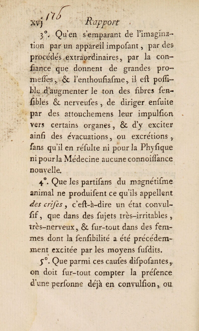 XV) ^ û Rapport * 3°r Qu’en s’emparant de l*iniagina- tion par un appareil impofant, par des procédés extraordinaires, par la con¬ fiance que donnent de grandes pro- méfiés,, & l’enthoufiafme> il eft pofiî- ble d’augmenter le ton des fibres fen- fibles & nerveufes, de diriger enfuite par des attouchemens leur impulfion vers certains organes, & d’y exciter ainfi des eVacuations, ou excrétions , fans qu’il en réfulte ni pour la Phyfique. ni pour la Médecine aucune connoiffance nouvelle, 4°. Que les partifarrs du magnétifme animal ne produifent ce qu’ils appellent des crifes, c’eft-a-dire un état convul- fif, que dans des fujets très-irritables, très-nerveux, & fur-tout dans des fem¬ mes dont la fenfibilité a été précédem¬ ment excitée par les moyens fufdits. y0. Que parmi ces caufes difpofantesy on doit fur-tout compter la préfence d’une perfonne déjà en convulfion, oit