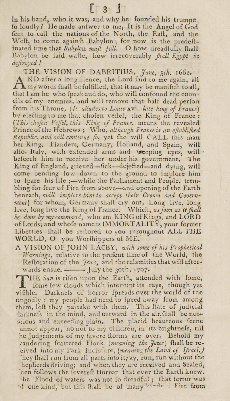 in Kis hand, who it was, and why he founded his tiumpe fo loudly? He made anlwer to me, It is the Angel of God fent to call the nations of the North, the Eafl, and the Weft, to come againft Babylon ; for now is the predeft- inated time that Babylon muji fall. O how dreadfully fhall Babylon be laid wafte, how irrecoverably Jhall Egypt be defrayed ! THE VISION OF DABRITIUS, June, gth. 1662. And after a longfilence, the Lord faid to me again, all my words fhall be fulfilled, that it may be manifefl to all, that 1 am he who fpeak and do, who will confound the coun¬ cils of my enemies, and will remove that half dead perfon from his Throne, [It alludes to Louis xvi. late king of France) by eleffing to me that chofen veflel, the King of France: [T/jis chofen Vejfel, this King of France, means the revealed Prince of the Hebrews ; W ho, although France is an ejiablifhed Republic, and zoill coritinue fo, yet fhe will CALL this man her King, Flanders, Germany, Flolland, and Spain, will alfo. Italy, with extended arms and Mfceping eyes, will ’ befeech him to receive her under his government. The King of England, grieved-—fick—dejefted—and dying, will come bending low down to the ground to implore him to fpare his life while the Parliament and People, trem¬ bling for fear of Fire from above—and opening of the Earth beneath, ivilL implore him to accept their Crown and Govern¬ ment) for whom, Germany shall cry out, Long live, long live, long live the King of France. Which, as foon as it fhall be done by my command^ who am KING of Kings, and LOPi.D of Lords; and whofe name is IMMORTALITY, your former Liberties fhall be leftored to you throughout ALL THE WORLD, O you Worfhippers of ME. A VISION OF JOHN LACEY, with some of his Prophetical Warnings, relative to the prefent time of the World, the Refforation of the Jews, and the calamities that will after¬ wards ensue.-30th, 1707. The Sun is rifen upon the Earth, attended with fome, fome few clouds which interrupt its rays, though yet vifible. Darknefs of horror fpreads over the world of the ungodly ; my people had need to fpeed away from among them, left they partake with them. This ftate of judicial darknefs in the mind, and outward in the air,fhall be not*^ 'irious and exceeding plain. The placid beauteous feene annot appear, no not to my children, in its brightnefs, till he Judgements of my fevere llorms are over. Behold my eandering fcattered Flock {^meaning the Jews) fhall be re- eived into my Park Incloiure, [meaning the Land of IJrael,) Eey fhall run from all parts into it; ay, run, run without the hepherds driving; and w'hen they are received and Sealed, hen follows thefevereft Horror that ever the Earth knew, he Flood of waters was not fo dreadful ; that terror was •'f one kind, but this ftiall be of many''’^'^ Eire from