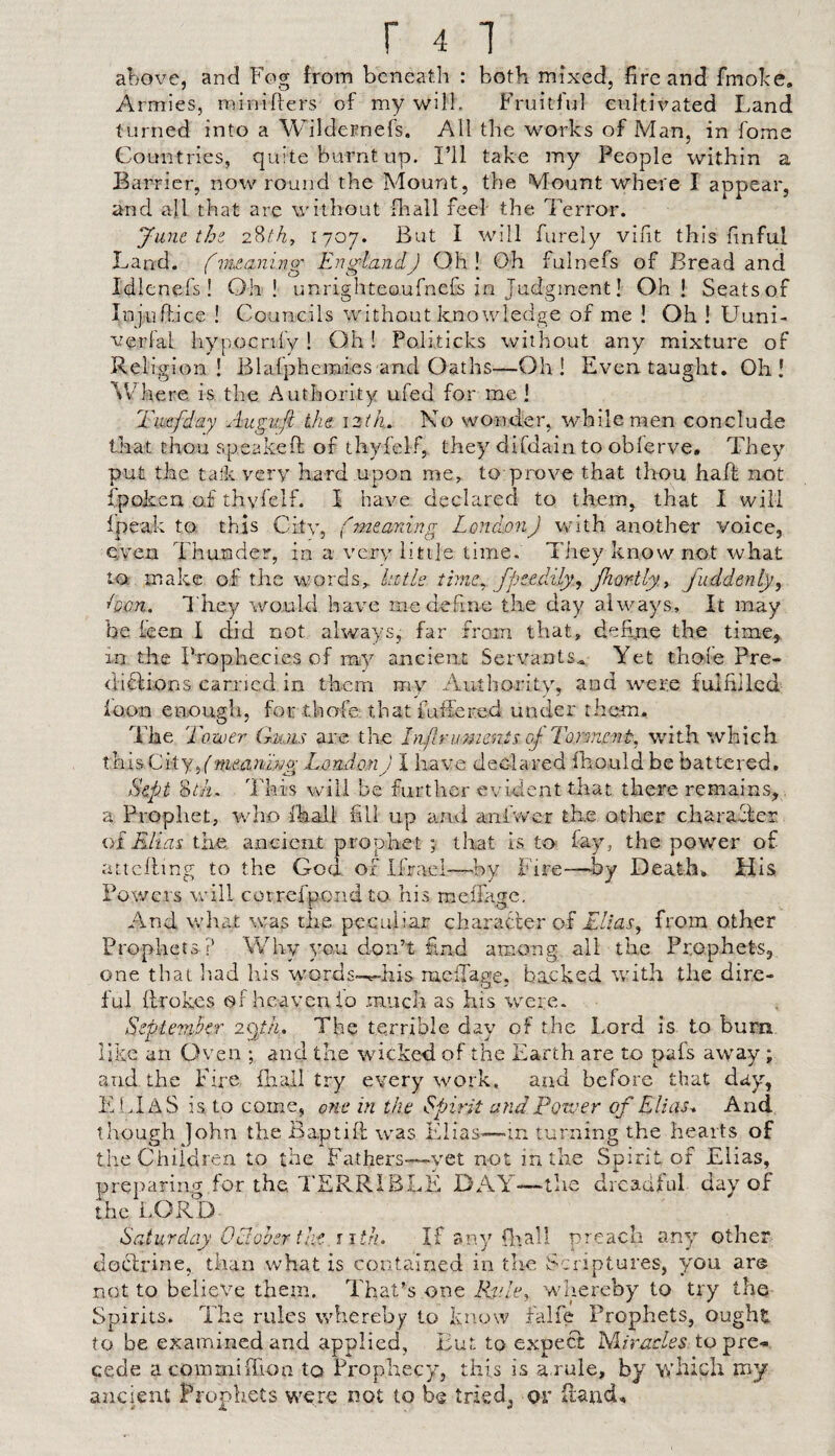 above, and Fog from beneath : both mixed, fire and fmobe. Armies, minifters of my will. Fruitful cultivated Land turned into a Wildernefs. All the works of Man, in fome Countries, quite burnt up. I’ll take my People within a Barrier, now round the Mount, the Mount where I appear, and all that are without fliall feel the Terror. Junt thz 2?>th, 1707. But I will furely vilit this finful Land, fvuaning EnglandJ Oh! Oh fulnefs of Bread and Idlenefs! Oh! unrighteoufneGj in Judgment 1 Oh! Seats of Injuftice ! Councils without knowledge of me ! Oh ! Uuni- verfal hypocnfy ! Oh! Politicks without any mixture of Religion! Blafphemies and Oaths—Oh! Even taught. Oh! ^Chere is the Authority ufed for me! Tmfday Augufi the \zth. No wonder, while men conclude that thou speakeft of thyfelf, they difdain to obierve. They put the talk very hard upon me^ to prove that thou haft not ipoken o.£ thyfelf. I have declared to them, that I will fpeak to this Citv, fmeardng LondmiJ with another voice, even Thunder, in a very litije time. They know not what to make of the words^ kitls fpeedily., jhor-tly.y fuddenly, ■•Don. They would haim me define the day always. It may be keen I did not always, far from that, dehne the time^, in the Prophecies of my ancient Servants* Yet thole Pre- dicUons earned in them my Authority, and were fulfilled loon enough, forthofe that futlered under them. fthe Tower Gmus are the Inpruments cp Torment, with which this City, London J I have declared Ihould be battered. Sept 8aL This will be furtlier evident that there remains, , a Prophet, who Ikall fill up and aniwer the other charaffer of E-lias the ancient prophet ;■ tliat is to fay, the power of attcfting to the God of Ifrael—^l.>y Fire—^by Death, His Powers will correfpend to his melTagc. And what was the peculiar character of Elias^ from other Prophets? Why 3m,u don’t find among all the Prophets, one that liad his words-^his rnefiage, backed with the dire¬ ful ftrokes of heaven io much as his were. Septemher The terrible day of the Lord is to burn like an Oven ; and the wicked of the Earth are to pafs away ; and the Eire fliali try every work, and before that day, ELI AS is to come, o?ie in the Spirit and Forver of Elias. And though John the Baptift was idias-—in turning the hearts of the Children to the Fathers—-yet not in the Spirit of Elias, preparing for the TERRIBLE DAY—'the dreadful day of the LORD Saturday Oclohsr tlif-j itfi. If any (liall preach an}’’ other docirine, than what is contained in the Scriptures, you are not to believe them. That’s one Rv.h’, whereby to try the- Spirits. The rules whereby to know falfe Prophets, ought to be examined and applied, But to expect liAirudes to pre¬ cede acommiftion to Prophecy, this is a rule, by 'svluch my ancient Prophets were not to be triedj or ftatid.