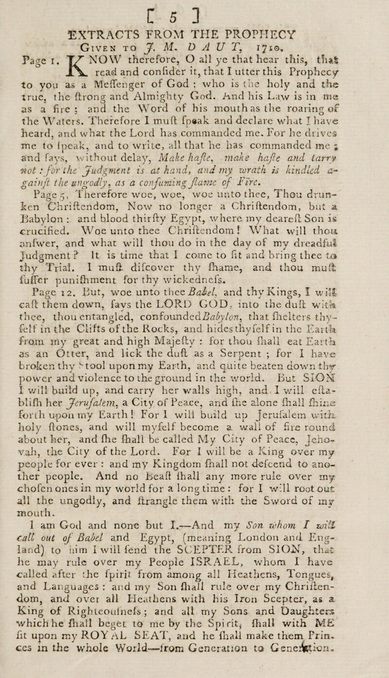 EXTRACTS FROM THE PROPHECY Given to J. M. D A U T, 1710. Page r. 7^ NOW therefore, O all ye that hear this, that X\- read and conlider it, that I utter this Prophecy to you as a Meffenger of God : who is the holy and the true, the (bong and Almighty God. And his Law is in me as a fire; and the Word of his mouth as the roaring of the Waters. Therefore I mufl: fpaak and declare what I have heard, and what the Lord has commanded me. For he drives me to Ipeak, and to write, all that he has commanded me ; and fays, without delay, Make hajte^ make hafie and tarry not: for the judgment is at hand, and my wrath is kindled gainji the ungodly, as a confuming Jlame of dire. Page 5, Therefore woe, woe, woe unto thee, Thou drun¬ ken Chriflendom, Now no longer a Chriftendom, but a, Tabylon ; and blood thirfty Egypt, where my dearell Son is crucified. Woe unto thee Chriftendom I What will thorn anfwer, and what will thou do in the day of my dreadful Judgment? It is time that I come to fit and bring thee to thy Trial. 1 muft difeover thy fhame, and thou muil fuffer punifhment for thy wickednefs. Page 12. But, woe unto iUcq BabeL and thy Kings, I will caft them down, favs the LORD GOD, into the duft with thee, thou entangled, confoundedil^z^y/cTZ, that firelters thy- felf in the Clifts of the Rocks, and hides thyfelf in the Eartfe from my great and high Majefty : for thou fhall eat Earth as an Otter, and lick the dull as a Serpent ; for 1 have broken thy ^tool upon my Earth, and quite beaten down thy power and violence to the ground in the world. But SION I will build up, and carry her walls high, and. 1 wriil efta- blifii her fjerujadem, a City of Peace, and ftic alone fhall {hiziit forth upon my Earth! Fori will build up Jerufalem with holy ftones, and will myfelf become a wall of fire round about her, and fhe jfhall be called My City of Peace, Jeho¬ vah, the City of the Lord. For 1 will be a King over my people for ever : and my Kingdom fhall not defeend to ano¬ ther people. And no Bead fhall any more rule over my chofen ones in my world for a long time : for I will root out all the ungodly, and ftrangle them with the Sword of mv mouth. I am God and none but I.,—And my Son whom I zoiil cull out oj- Babel and Egypt, (meaning London and Eng¬ land) to him I will fend the SCEPTER from SION, that he may rule over my People ISRAEL, whom I have called after the fpirit from among all Heathens, Tongues, and Languages : and my Son fliali rule over my Chriften- dom, and over all Fleathens with his Iron Scepter, as a King of Righteoulnefs; and all my Sons and Daughters which he fliall beget to me by the Spirit^ fhall with ME fit upon my ROY aL SEAT, and he fliall make them Prin. CCS m the whole World—from Generation to Geneifetion.