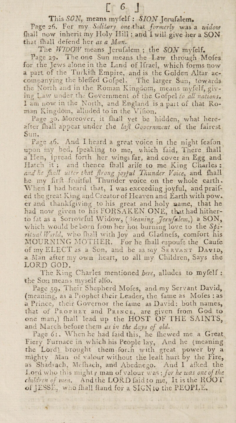 This SON^ means myfelf : SION Jerufalem* Page 26. For my Solitary one that formerly was a mdom fliall now inherit my Holy Hill : and I will give her a SON that fliall defend her as a Man. The WIDOW means Jerufalem * tlie SON myfelf. Page 29. The one Sun means the Law through Mofes for the Jews alone in the Land of Ifraei, which forms now a part of the Turkidi Empire, and is the Golden Altar ac¬ companying the blefled Gofpel. The larger Sun^ towards the North and in the Roman Kingdom, means inyfelf, giv¬ ing Law under the'. Government of the Gofpel to all nations, 1 am now in the North, and England is a part of that Ro> man Kingdom, alluded to in the Vifion. Page 30. Moreover, it flra’l yet be hidden, what here¬ after fliall appear under the lajl Gover7ime?2t of the fairest Sun. Page 46. And I heard a great voice in the night feafon upon rny bed, fpeaking to me, which faid, There fhall a Hen, ipread forth her wings far, and cover an Egg and Hatch it ; and thence fhall arile to me King Gharles : and ke fiall utter that Jtrong joyjul Thunder Voice, and fhall he. my hrit fruitful Thunder voice on the whole earth. V/h en I had heard that, I was exceeding joyful, andpraif- ed the great King and Creator of Fleaven and Earth with pow. er and thankfgiving to his great and holy name, that he had now given to his FORSAKEN ONE, that had hither¬ to fat as a Sorrowful Widow, [ Cleaning Jeriif&lem,) a SON, which w^ould be born from her hoc burning love to the SpD ritual World, Avho fliall with Jov and Gladnefs, comfort his MOURNING MOTLIER. For he fhall espoufe the Caufe of mv ELECT as a Son. and be as my Servant David. a Man after my own heart, to ail my Children, Says the LORD GOD. The King Charles mentioned hen, alludes to myfelf ; the Son means myself alfo. Page 59, Their Shepherd Mofes, and my Servant David, (meaning, as a Prophet their Leader, the fame as Mofes ; as a Prince, their Governor the fame as David: both names, that of Prophet and Prince, are given from God to one man,) fhall lead up the HOST OF TLIE SAINTS, and March before them as in the days of old. Page 6i. M'hen he had laid this, he Ihewed me a Great Fiery Furnace in which his People lay, And he (meanin the Lord) brought them for.h with great powmr by mighty Man of valour without the leait hurt by the Fire, as Shadiach, Melhach, and Abednesjo. And 1 a&ed the Lord who this might y man of valour was ; for he was one of the children of inen. And the LORD faid to me, It is the ROO T of JESSE, svho fhall Hand for a SIGN tQ the PEOPI.E. jy CfQ