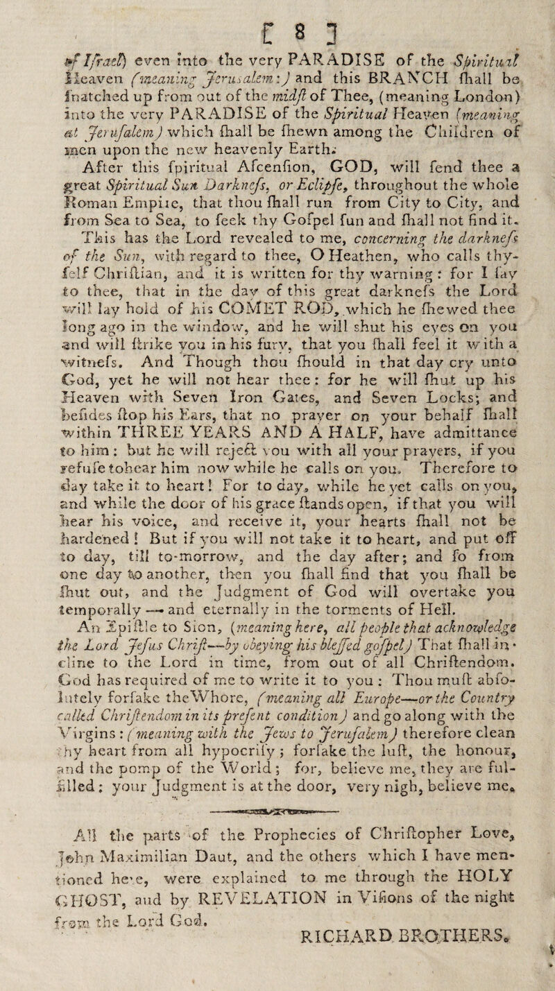 Ifrazt) e\ren into the very PAR ADISE of the Spiritml (waning jzru^^ahm'.) this BRAKCH fiiall be I'natchad up from out of the wSdJl o^ Thee, (meaning London) into the very PARADISE of the Spiritual Heaven (meaning eit Jtrufaltm) which fhall be fhewn among the Cliiidren of snen upon the new heavenly Earth; After this fpirituai Afcenlion, GOD, will fend thee a great Spiritual Sun Darknefs, or Eclipfe^ throughout the whole Ifomari Empiie, that thou fhall run from City to City, and from Sea to Sea, to feek thy Gofpel fun and fhall not find it. This has the Lord revealed to me, concerning the darknef^ of the Su7i, with regard to thee, O Heathen, who calls thy- felf Chriflian, and it is written for thy warning : for I fay to thee, that in the day of this great darknefs the Lord will lay hold of his COMET K-Op, which he fhewed thee long ago in the windov/, and he will shut his eyes on you ^nd will ftrike you in his fury, that you fhall feel it vrith a witnefs. And Though thou fhould in that day cry unto God, yet he will not hear thee: for he will fhut up his Heaven with Seven Iron Gates, and Seven Locks; and beiides flop his Eiars, that no prayer on your behalf Ihall within THREE YEARS AND A HALF, have admittance to him : but he will rejefl vou with all your prayers, if you refufe tohcar him now while he calls on you. Therefore to clay take it to heart! For today, v/hile he yet calls on you, and while the door of his grace (lands open, if that you v/ill hear his voice, and receive it, your hearts fhall not be hardened ! But if you will not take it to heart, and put off to day, till to-morrow, and the day after; and fo from one day ttO another, then you fhall find that you fliall be Ihut out, and the Judgment of God will overtake you temporally and eternally in the torments of Hell. An Epiflle to Sion, {meaning here^ all people that acknoz{>ledge ike Lord Jefus Chrifl—Py obeying his blejfed gofpel) That fliall in • dine to the Lord in time, from out of all Chriftendom. God has required of me to write it to you ; Thou muft abfo- lutely forfake the Whore, (meaning all Europe—or the Country called Chrijlendorninits prefent conditionJ and go along with the Virgins : (meaning with the (Jews to JerufalemJ therefore clean hy heart from all hypocrify ; forfake the liift, the honour, and the pomp of the World; for, believe me, they are ful¬ filled ; your Judgment is at the door, very nigh, believe me^ All the parts of the Prophecies of CIiriRopher Love, John Maximilian Daut, and the others which I have men¬ tioned hc'e, were explained to me through the HOLY GFJOST, aud by REVELATION in Vifions of the night from the Lord God. RICHARD, BRaXHERS.