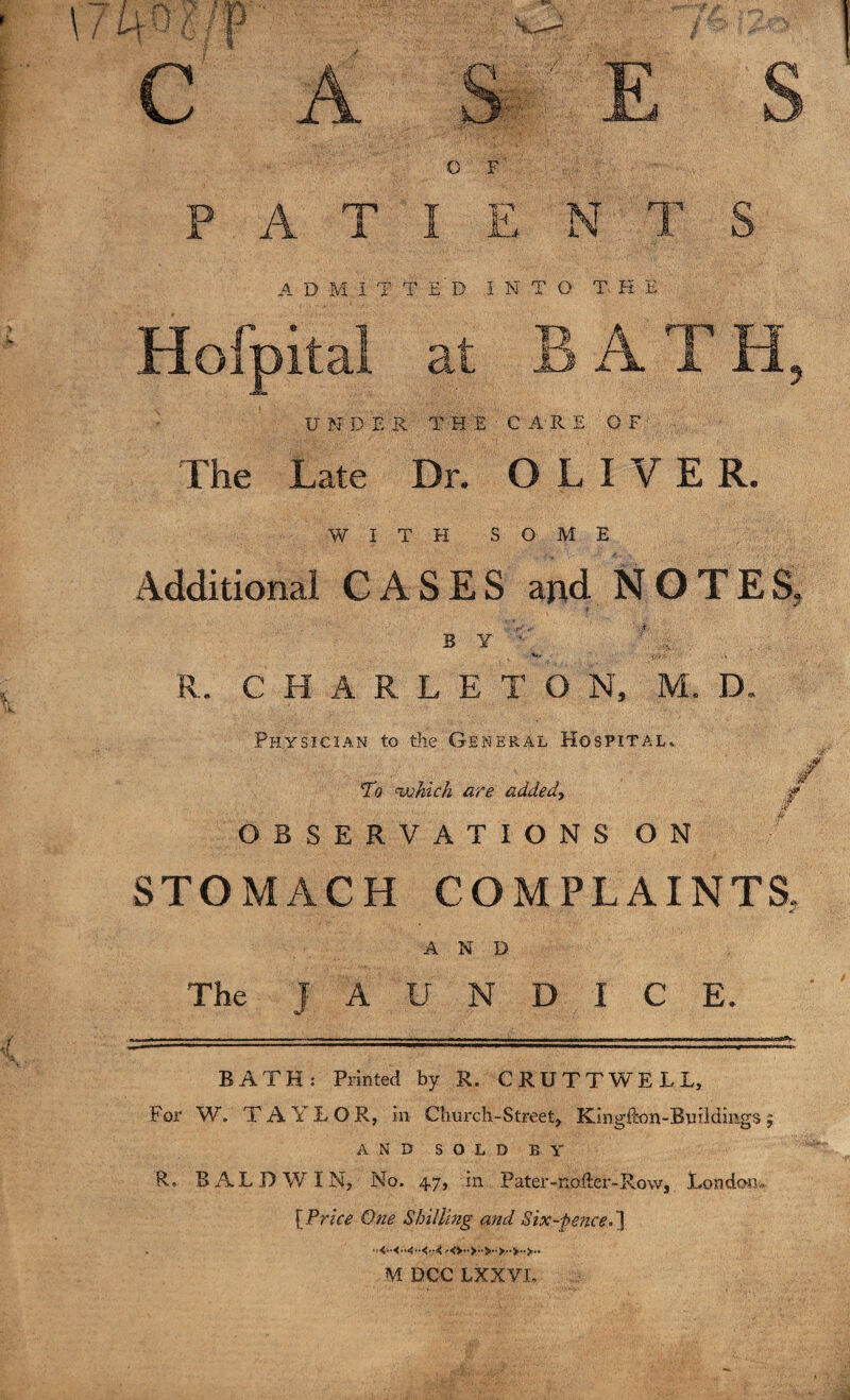 O F' PATIENTS A D M I T T E' D INTO- THE UNDER THE C A R E OF The Late Dr. OLIVE R. WITH SO ME Additional CASES and NOTES, B Y ' „ V« - tf)/. ■ . ,» R. CHARLETON, M. D. Physician to the General Hospital. To <which are added', / OBSERVATIONS ON STOMACH COMPLAINTS, AND The JAUNDICE. BATH: Printed by R. CRUTTWELL, For W. TAYLOR, in Church-Street, Kingfkm-Buildmgs 5 AND SOLD BY R. BALDWIN, No. 47, in Pater-nofter-Row, London* [Price One Shilling and Six-pence.'] MDCCLXXVL