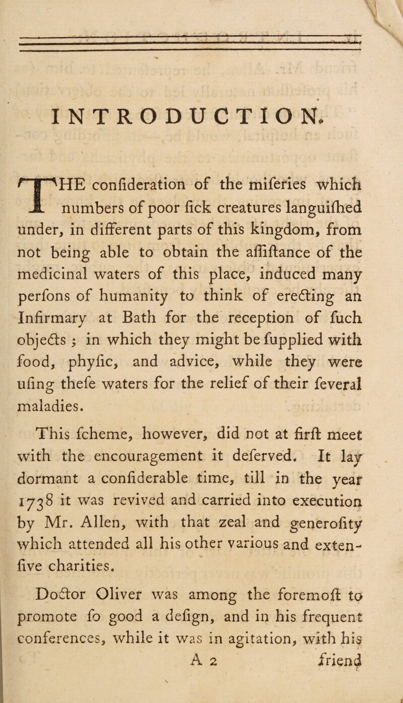 INTRODUCTION. THE confideration of the miferies which numbers of poor lick creatures languifhed under, in different parts of this kingdom, from not being able to obtain the afliftance of the medicinal waters of this place, induced many perfons of humanity to think of eredling an Infirmary at Bath for the reception of fuch objedts ; in which they might be fupplied with food, phyfic, and advice, while they were ufing thefe waters for the relief of their feveral maladies. This fcheme, however, did not at firft meet with the encouragement it deferved. It lay dormant a confiderable time, till in the year 1738 it was revived and carried into execution by Mr. Allen, with that zeal and generofity which attended all his other various and extern five charities. Dodtor Oliver was among the foremoft to promote fo good a defign, and in his frequent conferences, while it was in agitation, with his A 2 friend L