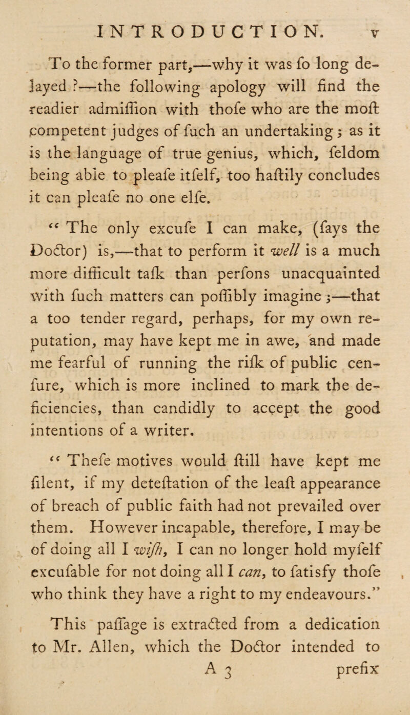 To the former part,—why it was fo long de¬ layed ?—the following apology will find the readier admifiion with thofe who are the moft competent judges of fuch an undertaking; as it is the language of true genius, which, feldom being able to pleafe itfelf, too haftily concludes it can pleafe no one elfe. ‘c The only excufe I can make, (fays the Doctor) is,—that to perform it well is a much more difficult talk than perfons unacquainted with fuch matters can poffibly imagine;—that a too tender regard, perhaps, for my own re¬ putation, may have kept me in awe, and made me fearful of running the rifle of public cen- fure, which is more inclined to mark the de¬ ficiencies, than candidly to accept the good intentions of a writer. Thefe motives would ftill have kept me filent, if my deteftation of the leaft appearance of breach of public faith had not prevailed over them. However incapable, therefore, I maybe of doing all I wifh, I can no longer hold myfelf exxufable for not doing all I can, to fatisfy thofe who think they have a right to my endeavours.” This pafiage is extracted from a dedication to Mr. Allen, which the Doftor intended to A 3 prefix