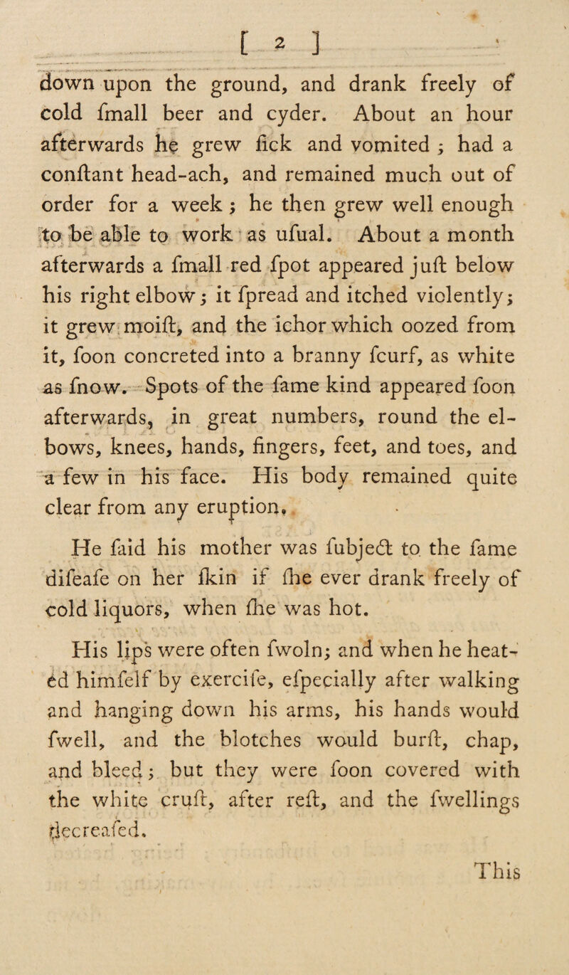 [ * ] down upon the ground, and drank freely of cold fmall beer and cyder. About an hour afterwards he grew lick and vomited ; had a conftant head-ach, and remained much out of order for a week; he then grew well enough * » to be able to work as ufual. About a month afterwards a fmall red fpot appeared juft below his right elbow; it fpread and itched violently; it grew moift, and the ichor which oozed from it, foon concreted into a branny fcurf, as white as fnow. Spots of the fame kind appeared foon afterwards, in great numbers, round the el¬ bows, knees, hands, fingers, feet, and toes, and a few in his face. His body remained quite clear from any eruption. He faid his mother was fubjedt to the fame difeafe on her fkin if die ever drank freely of cold liquors, when file was hot. His lips were often fwoln; and when he heat¬ ed himfelf by exercife, efpecially after walking and hanging down his arms, his hands would fwell, and the blotches would burft, chap, and bleed; but they were foon covered with the white cruft, after reft, and the dwellings decrcafed. This