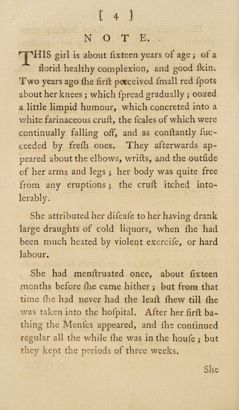 N O T E. > THIS girl is about fixteen years of age; of a florid healthy complexion, and good fkin. Two years ago fhe fir ft perceived fmall red fpots about her knees; which fpread gradually; oozed a little limpid humour, which concreted into a white farinaceous cruft, the fcales of which were continually falling off, and as conftantly fuc~ eeeded by frefli ones. They afterwards ap¬ peared about the elbows, wrifts, and the outfide of her arms and legs; her body was quite free from any eruptions; the cruft itched into¬ lerably. She attributed her difeafe to her having drank large draughts of cold liquors, when fhe had been much heated by violent exercife, or hard labour. She had menftruated once, about fixteen months before fhe came hither ; but from that time fhe had never had the leaft fhew till fhe was taken into the hofpital. After her firft ba¬ thing the Menfes appeared, and fhe continued regular all the while fhe was in the houfe; but they kept the periods of three weeks. She