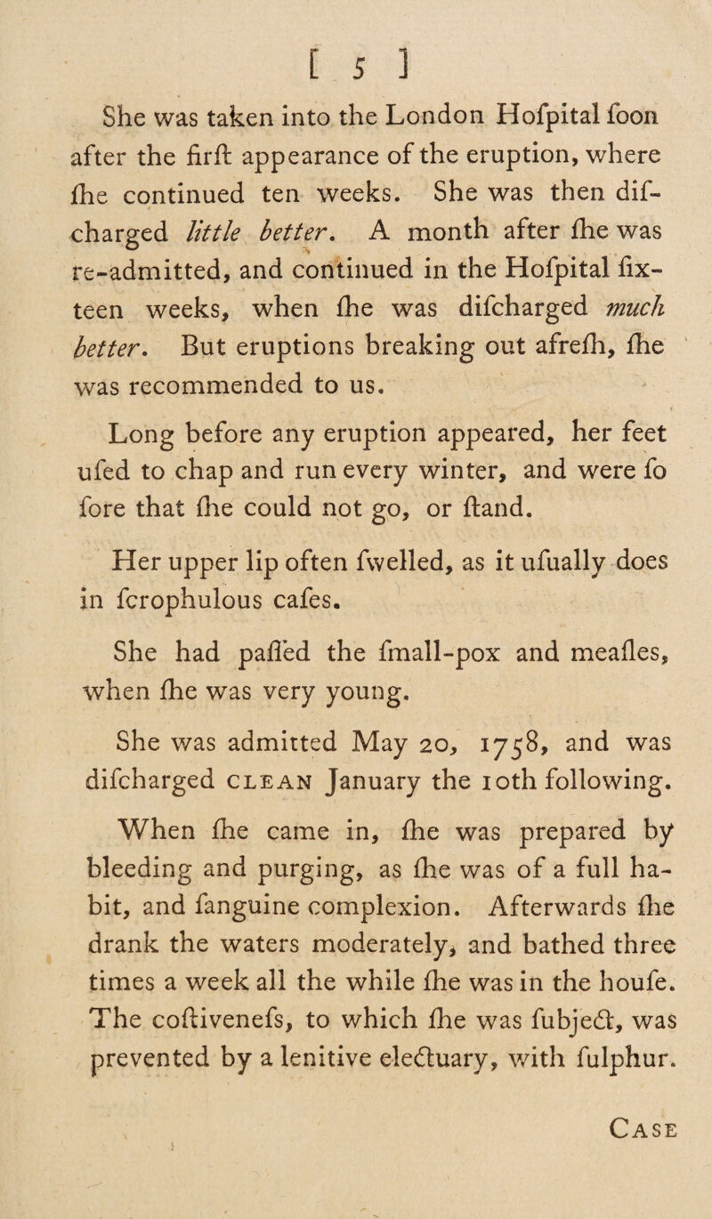 * She was taken into the London Hofpital foon after the firft appearance of the eruption, where fhe continued ten weeks. She was then dif- 4 charged little better. A month after fhe was re-admitted, and continued in the Hofpital fix- teen weeks, when fhe was difcharged much better. But eruptions breaking out afrefh, fhe was recommended to us. Long before any eruption appeared, her feet ufed to chap and run every winter, and were fo fore that fhe could not go, or ftand. Her upper lip often fwelled, as it ufually does in fcrophulous cafes. She had palled the fmall-pox and meafles, when fhe was very young. She was admitted May 20, 1758, and was difcharged clean January the 10th following. When fhe came in, fhe was prepared by bleeding and purging, as fhe was of a full ha¬ bit, and fanguine complexion. Afterwards fhe drank the waters moderately* and bathed three times a week all the while fhe was in the houfe. The coftivenefs, to which fhe was fubjedt, was prevented by a lenitive eledtuary, with fulphur. !