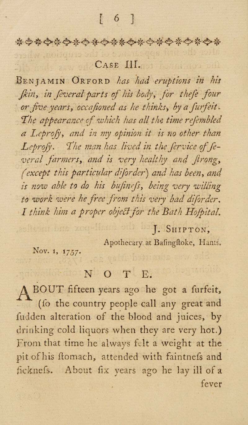 Benjamin Orford has had eruptions in his jkin, in feveral parts of his body, for thefe four or five years, occafoned as he thinks, by a furfeit. Tkhe appearance of which has all the time refembled a Leprojy, and in my opinion it is no other than Leprojy. cihe man has lived in the fervice of fe¬ ver al farmers, and is very healthy and firong, (except this particular dforder) and has been, and is now able to do his bufnefs, being very willing to work were he free from this very bad dforder* I think him a proper objeclfor the Bath Hofpitah J. Shipton, Apothecary at Bafingftoke, Hants. Nov. i, 1757. NOTE. ^^BOUT fifteen years ago he got a furfeit, (fo the country people call any great and hidden alteration of the blood and juices, by drinking cold liquors when they are very hot.) From that time he always felt a weight at the pit of his ftomach, attended with faintnefs and ficknefs. About fix years ago he lay ill of a fever