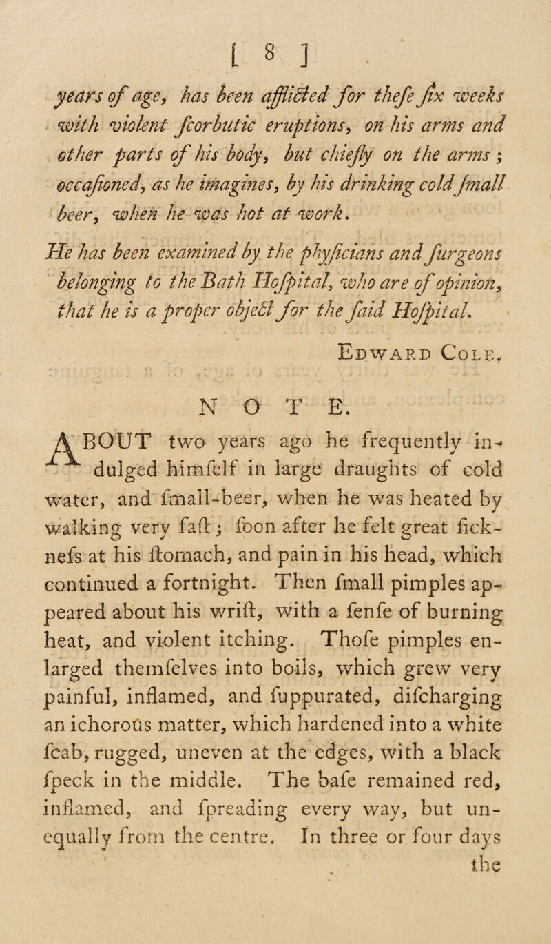 years of age, has been affiibied for thefe Jix weeks with violent fcorbutic eruptions, on his arms and other parts of his body, but chiefy on the arms ; occafoned, as he imagines, by his drinking coldJmall beer, when he was hot at work. He has been examined by the phyfcians and furgeons belonging to the Bath Hofpitalwho are of opinion, that he is a proper object for the faid Hofpital. Edward Cole, Abput NOTE. two years ago he frequently in¬ dulged himfelf in large draughts of cold water, and fmall-beer, when he was heated by walking very faft; foon after he felt great fick- nefs at his ftomach, and pain in his head, which continued a fortnight. Then frnall pimples ap¬ peared about his wrift, with a fenfe of burning heat, and violent itching. Thofe pimples en¬ larged themfelves into boils, which grew very painful, inflamed, and fuppurated, difeharging an ichorotis matter, which hardened into a white fcab, rugged, uneven at the edges, with a black foeck in the middle. The bafe remained red, inflamed, and fpreading every way, but un¬ equally from the centre. In three or four days the