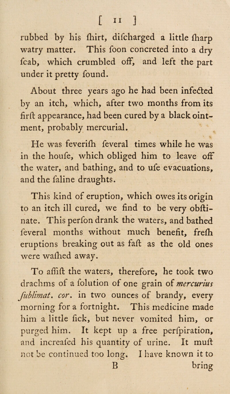 rubbed by his fhirt, difcharged a little fharp watry matter. This foon concreted into a dry fcab, which crumbled off, and left the part under it pretty found. About three years ago he had been infefted by an itch, which, after two months from its firft appearance, had been cured by a black oint¬ ment, probably mercurial. He was feverifh feveral times while he was in the houfe, which obliged him to leave off the water, and bathing, and to ufe evacuations, and the faline draughts. This kind of eruption, which owes its origin to an itch ill cured, we find to be very obfti- nate. This perfon drank the waters, and bathed feveral months without much benefit, freflh eruptions breaking out as faff as the old ones were wallied away. To affift the waters, therefore, he took two drachms of a folution of one grain of mercurius fublimat. cor. in two ounces of brandy, every morning for a fortnight. This medicine made him a little fick, but never vomited him, or purged him. It kept up a free perfpiration, and increafed his quantity of urine. It muft not be continued too long, I have known it to B bring