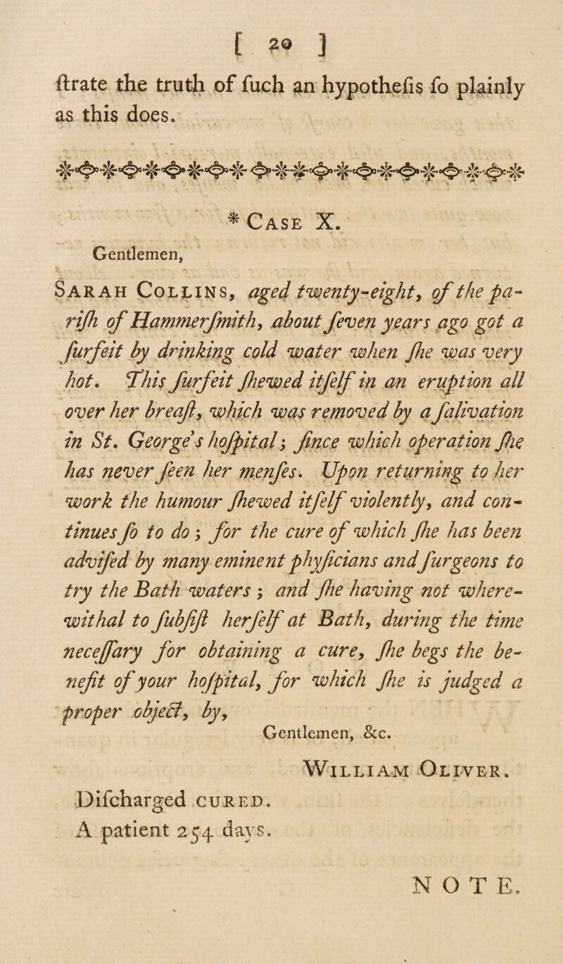 ftrate the truth of fuch an hypothecs fo plainly as this does. * Case X. Gentlemen, Sarah Collins, aged twenty-eighty ofthepa- rijh of Hammerfmithy about fieven years ago got a furfeit by drinking cold water when Pie was very hot. Phis furfeit Jhewed itfelf in an eruption all over her breaft, which was removed by a falivation in St. George s hofpital, fince which operation f/ie has never feen her menfies. Upon returning to her work the humour Jhewed itfelf violently, and con¬ tinuesfo to do, for the cure of which fie has been advifed by many eminent phyficians and furgeons to try the Bath waters ; and fie having not where¬ withal to fubfifi herfelf at Bath, during the thne neceffary for obtaining a cure, fie begs the be¬ nefit of your hojpitaly for which Jhe is judged a proper object, by. Gentlemen, See. William Oliver. Difcharged cured. A patient 254 days. NOT E.